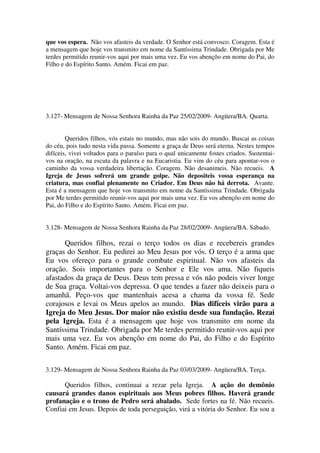 que vos espera. Não vos afasteis da verdade. O Senhor está convosco. Coragem. Esta é
a mensagem que hoje vos transmito em nome da Santíssima Trindade. Obrigada por Me
terdes permitido reunir-vos aqui por mais uma vez. Eu vos abençôo em nome do Pai, do
Filho e do Espírito Santo. Amém. Ficai em paz.




3.127- Mensagem de Nossa Senhora Rainha da Paz 25/02/2009- Angüera/BA. Quarta.


        Queridos filhos, vós estais no mundo, mas não sois do mundo. Buscai as coisas
do céu, pois tudo nesta vida passa. Somente a graça de Deus será eterna. Nestes tempos
difíceis, vivei voltados para o paraíso para o qual unicamente fostes criados. Sustentai-
vos na oração, na escuta da palavra e na Eucaristia. Eu vim do céu para apontar-vos o
caminho da vossa verdadeira libertação. Coragem. Não desanimeis. Não recueis. A
Igreja de Jesus sofrerá um grande golpe. Não depositeis vossa esperança na
criatura, mas confiai plenamente no Criador. Em Deus não há derrota. Avante.
Esta é a mensagem que hoje vos transmito em nome da Santíssima Trindade. Obrigada
por Me terdes permitido reunir-vos aqui por mais uma vez. Eu vos abençôo em nome do
Pai, do Filho e do Espírito Santo. Amém. Ficai em paz.


3.128- Mensagem de Nossa Senhora Rainha da Paz 28/02/2009- Angüera/BA. Sábado.

      Queridos filhos, rezai o terço todos os dias e recebereis grandes
graças do Senhor. Eu pedirei ao Meu Jesus por vós. O terço é a arma que
Eu vos ofereço para o grande combate espiritual. Não vos afasteis da
oração. Sois importantes para o Senhor e Ele vos ama. Não fiqueis
afastados da graça de Deus. Deus tem pressa e vós não podeis viver longe
de Sua graça. Voltai-vos depressa. O que tendes a fazer não deixeis para o
amanhã. Peço-vos que mantenhais acesa a chama da vossa fé. Sede
corajosos e levai os Meus apelos ao mundo. Dias difíceis virão para a
Igreja do Meu Jesus. Dor maior não existiu desde sua fundação. Rezai
pela Igreja. Esta é a mensagem que hoje vos transmito em nome da
Santíssima Trindade. Obrigada por Me terdes permitido reunir-vos aqui por
mais uma vez. Eu vos abençôo em nome do Pai, do Filho e do Espírito
Santo. Amém. Ficai em paz.

3.129- Mensagem de Nossa Senhora Rainha da Paz 03/03/2009- Angüera/BA. Terça.

      Queridos filhos, continuai a rezar pela Igreja. A ação do demônio
causará grandes danos espirituais aos Meus pobres filhos. Haverá grande
profanação e o trono de Pedro será abalado. Sede fortes na fé. Não recueis.
Confiai em Jesus. Depois de toda perseguição, virá a vitória do Senhor. Eu sou a
 