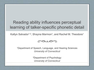 Reading ability influences perceptual
learning of talker-specific phonetic detail
Katlyn Salvador1,2, Shayna Marmon1, and Rachel M. Theodore1
1Department of Speech, Language, and Hearing Sciences
University of Connecticut
2Department of Psychology
University of Connecticut
 