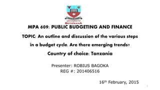 MPA 609: PUBLIC BUDGETING AND FINANCE
TOPIC: An outline and discussion of the various steps
in a budget cycle. Are there emerging trends?
Country of choice: Tanzania
Presenter: ROBIUS BAGOKA
REG #: 201406516
16th February, 2015
1
 