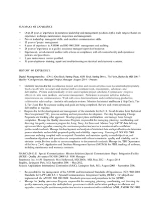 SUMMARY OF EXPERIENCE
- Over 28 years of experience in numerous leadership and management positions with a wide range of hands on
experience in design,maintenance, inspection and management.
- Proven leadership, managerial skills, and excellent communication skills.
- 15 years of project management
- 8 years of experience in AS9100 and ISO 9001:2008 management and auditing.
- 28 years of experience as a quality assurance manager/supervisor/inspector.
- Experienced, detail-oriented auditor with a focus on compliance with all standard safety and operational
policies and procedures.
- 1 year maintenance control qualified.
- 30 years electronics training, repair and troubleshooting on electrical and electronic systems.
HISTORY OF EXPERIENCE
Digital Management Inc. (DMI) One Rock Spring Plaza, 6550 Rock Spring Drive, 7th Floor, Bethesda MD 20817-
Quality/ Configuration Manager/ Project Manager August 2014 – Present
- Currently responsible for coordinating project activities and ensures all phases are documented appropriately.
Work closely with customers and internal staff to coordinate work, requirements, schedules,and
deliverables. Prepare and periodically review and/orupdate project schedules.Communicate progress
effectively with team members and senior management. Participate in program activities including
presentations and communications. Work with cross-functionalteams and establish strong,productive,
collaborative relationships. Assist in risk analysis reviews. Monitor the internal staff teams ( Help Desk, Tier
1, Tier 2 and Tier 3) to ensure tasking and goals are being completed. Review and create reports and
deliverables as required.
- Responsible for the development and management of the standards for the U.S. Naval Aviation Joint Technical
Data Integration (JTDI), process auditing and test procedure development. Develop Engineering Change
Proposals and tracking after approval. Develop project plans and timelines and manage them through
completion. Manage the Quality Assurance Program, responsible for managing, planning, coordinating, and
directing the quality assurance programfor Army, Navy, Air Force and Marine Corp NATEC data delivery
systemand their upgrades,ensuring the continuous production/service is consistent with established
professional standards.Manage the development and analysis of statistical data and specifications to determine
present standards and establish proposed quality and reliability expectancy. Ensuring all ISO 9001:2008
processes are being complied with as required. Formulate and maintains quality control objectives, and
coordinates objectives with procedures in cooperation with others to maximize quality and reliability and to
minimize costs.Perform audits to ensure compliance to documented standards.Manage the JTDI Department
of the Navy (DoN) Application and Database Management System (DADMS) for JTDI, tracking all software,
including maintenance and warranty contracts.
NAWCAD 4.5.11 Special Communications Mission Solutions,Special Communictions Rapid Integration Facility
(SCRIF) Quality Assurance/ISO9001:2008/AS 9100 Manager
Smartronix Inc. 44150 Smartronix Way Hollywood, MD 20636, MD, May 2012 – August 2014
Engility, Lexington Park, MD, September 2006 – May 2012,
Science Applications International Corporation (SAIC), Lexington Park, MD, August 2005 – September 2006,
- Responsible for the management of the AS9100 and International Standards of Organization (ISO) 9001:2008
Standards for NAWCAD 4.5.11 Special Communications Integration Facility (SCRIF). Developed and
implemented the AS9100/ ISO 9001:2008 Standards processes and procedures forthe (SCRIF).
- Manage the Quality Assurance Program, responsible for managing, planning, coordinating, and directing the
quality assurance program for multi-platform government vehicle and aviation package installations and
upgrades,ensuring the continuous production/service is consistent with established ANSI, AS9100/ ISO 9001
 