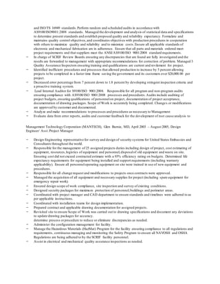 and ISO/TS 16949 standards.Perform random and scheduled audits in accordance with
AS9100/ISO9001:2008 standards. Managed the development and analysis of statistical data and specifications
to determine present standards and establish proposed quality and reliability expectancy. Formulate and
maintains quality control objectives,and coordinates objectives with production procedures in cooperation
with others to maximize quality and reliability and to minimize costs.Ensure all applicable standards of
electronic and mechanical fabrication are in adherence. Ensure that all parts and materials ordered meet
project requirements and that suppliers meet the ANSI/AS9100/ISO 9001:2008 standard requirements.
- In charge of SCRIF Review Boards ensuring any discrepancies that are found are fully investigated and the
results are forwarded to management with appropriate recommendations for correction of problem. Managed 3
Quality Assurance Inspectors ensuring training and qualifications are current and revilement for project.
- Identified inefficient procedures and processes that allowed production to increase by 5 percent allowing
projects to be completed in a faster time frame saving the government and its customers over $20,000.00 per
project.
- Decreased error percentage from 7 percent down to 1.8 percent by developing stringent inspection criteria and
a proactive training system.
- Lead Internal Auditor for S9100/ISO 9001:2008. Responsible for all program and non-program audits
ensuring compliance with AS9100/ISO 9001:2008 processes and procedures.Audits include auditing of
project budgets,ensuring qualifications of personnelon project, documentation of project acceptance,
documentation of drawing packages. Scope of Work is accurately being completed. Changes or modifications
are approved by customer and documented.
- Analyze and make recommendations to processes and procedures as necessary to Management
- Evaluate data from error reports, audits and customer feedback for the development of root cause analysis to
determine process orprocedure to reduce or eliminate discrepancies as needed.
- Administer the configuration management for facility.
- Manage the Hazardous Materials (HazMat) Program for the facility ensuring compliance to all regulations and
requirements, continuous managing and monitoring the Safety Program to ensure all NAVOSH and OSHA
Regulations are being adhered to by the SCRIF facility personnel.
- Assist in electrical and mechanical quality assurance inspections as needed.
Management Technology Corporation (MANTECH), Glen Burnie, MD, April 2003 – August 2005, Design
Engineer/ Asst.Project Manager
- Design Engineering representative for survey and design of security systems for United States Embassies and
Consultants throughout the world.
- Responsible for the management of 25 assigned projects duties including design of project, cost estimating of
equipment, resources,logistics of equipment and personnel,disposalof old equipment and waste on site.
Ensuring cost did not exceed contracted estimate with a 93% efficiency rating on budgets. Determined life
expectancy requirements for equipment being installed and support requirements (including warranty
applicability). Ensure all personneloperating equipment on site were trained in use of new equipment and
procedures.
- Responsible for all change request and modifications to projects once contracts were approved.
- Managed the acquisition of all equipment and necessary supplies for project (including spare equipment for
emergency repair work).
- Ensured design scope of work compliance, site inspection and survey of existing conditions.
- Designed security packages for maximum protection of personnel,buildings and perimeter areas.
- Coordinated with project manager and CAD department to ensure standards and timelines were adhered to as
per applicable instructions.
- Coordinated with installation teams for design implementation.
- Prepared contract and applicable drawing documentation for assigned projects.
- Revisited site to ensure Scope of Work was carried out to drawing specifications and document any deviations
to update drawing packages for accuracy.
 
