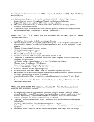 Science Applications International Corporation (SAIC), Lexington Park, MD, September 2002 – April 2003, Quality
Assurance Engineer
Lead Quality Assurance Inspectorfor the electrical manufacturer of the CH-47 Chinook Flight Simulator.
- Inspected drawings to ensure the compliance of the cable manufacturing to the drawings.
- Inspected all electronic and mechanical fabrication to drawing specifications.
- Developed a database for tracking of all electrical/mechanical production and developing statistical
information for future manufacturing.
- Assisted in developing processes and procedures to enhance production and reduce deficiencies during the
design and manufacturing process,giving the customer a quality product.
AIR TEST and EVALUATION SQUADRON ONE, NAS Patuxent River MD., June 2000 – August 2002, Quality
Assurance/Safety Manager
- Awarded Navy Commendation Medal for outstanding performance.
- Provided direction, guidance,training, and supervision to 47 quality assurance inspectors forthree (P-3, S-3
and H-60) aircraft platforms. Performed audits in accordance with the Naval Aviation Maintenance Program
(NAMP)
- Managed 20 Naval Aviation Maintenance Programs.
- Monitored 13 maintenance work centers.
- Established inspection policy guidelines.
- Developed PM inspections for new aircraft.
- Reviewed all inspection audits for accuracy, reduced work error rate by 10%.
- Responsible for the inspections of all aircraft modifications and test equipment and the documentation of all
finding and deficiency reports
- Tri-Platform Quality Assurance Inspectorfor Avionics, Power plants, and Airframes.
- Managed Foreign Object Damage (FOD) Program.
- Responsible for all safe for flight/missing tool inspections
- Administered 15 OSHA/NAVOSH related safety related programs.
- Supervised and trained 20 safety department personnel.
- Responsible for the enforcement of OSHA/NAVOSH regulations, inspections,and training.
- Organized and directed all safety meetings and presentations and developed computer generated presentations
for training of 450 personnelassigned to the squadron.
- Assisted Aviation Safety Officer in investigation of aircraft incidents and preparation of Aviation Hazard
Reports.
- Supervised the incorporation of the Portable Electronic Display Systems/Integrated Electronic Technical
Manuals into the squadron.
PATROL SQUADRON FORTY, NAS Whidbey Island WA, May 1996 – April 2000, Maintenance Control
Supervisor, Phase Maintenance Coordinator
- Responsible for releasing aircraft safe for flight, prioritizing production workload, and aircraft log book
entries. Prepared and oversaw100% accuracy of logs, records, and reports to ensure smooth deployment of
resources.Awarded Navy Achievement Medal (NAM) for streamlining processes that reduced errors,
increased organization, and improved operational quality and efficiency.
- Managed 13 production work centers to include 150 personnelin the everyday operations of a demanding
flight schedule.
- Supervised 30 personnelin the scheduled maintenance of nine P3- C aircraft.
- Performed inspections and repairs of aircraft engines,flight control surfaces, propellers, electrical and avionics
equipment.
- Incorporated Technical directives to include airframe changes, power plant changes,and avionic changes.
 