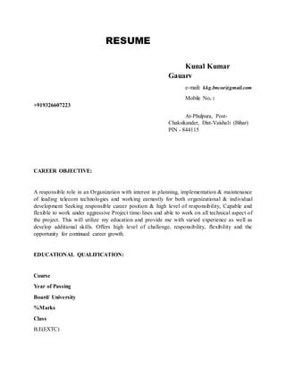 RESUME
Kunal Kumar
Gauarv
e-mail: kkg.bncoe@gmail.com
Mobile No. :
+919326607223
At-Phulpura, Post-
Chaksikander, Dist-Vaishali (Bihar)
PIN - 844115
CAREER OBJECTIVE:
A responsible role in an Organization with interest in planning, implementation & maintenance
of leading telecom technologies and working earnestly for both organizational & individual
development Seeking responsible career position & high level of responsibility, Capable and
flexible to work under aggressive Project time-lines and able to work on all technical aspect of
the project. This will utilize my education and provide me with varied experience as well as
develop additional skills. Offers high level of challenge, responsibility, flexibility and the
opportunity for continued career growth.
EDUCATIONAL QUALIFICATION:
Course
Year of Passing
Board/ University
%Marks
Class
B.E(EXTC)
 