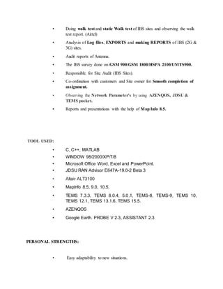 • Doing walk test and static Walk test of IBS sites and observing the walk
test report. (Airtel)
• Analysis of Log files, EXPORTS and making REPORTS of IBS (2G &
3G) sites.
• Audit reports of Antenna.
• The IBS survey done on GSM 900/GSM 1800/HSPA 2100/UMTS900.
• Responsible for Site Audit (IBS Sites).
• Co-ordination with customers and Site owner for Smooth completion of
assignment.
• Observing the Network Parameter’s by using AZENQOS, JDSU &
TEMS pocket.
• Reports and presentations with the help of Map Info 8.5.
TOOL USED:
• C, C++, MATLAB
• WINDOW 98/2000/XP/7/8
• Microsoft Office Word, Excel and PowerPoint.
• JDSU RAN Advisor E647A-19.0-2 Beta 3
• Altair ALT3100
• MapInfo 8.5, 9.0, 10.5.
• TEMS 7.3.3, TEMS 8.0.4, 5.0.1, TEMS-8, TEMS-9, TEMS 10,
TEMS 12.1, TEMS 13.1.6, TEMS 15.5.
• AZENQOS
• Google Earth. PROBE V 2.3, ASSISTANT 2.3
PERSONAL STRENGTHS:
• Easy adaptability to new situations.
 