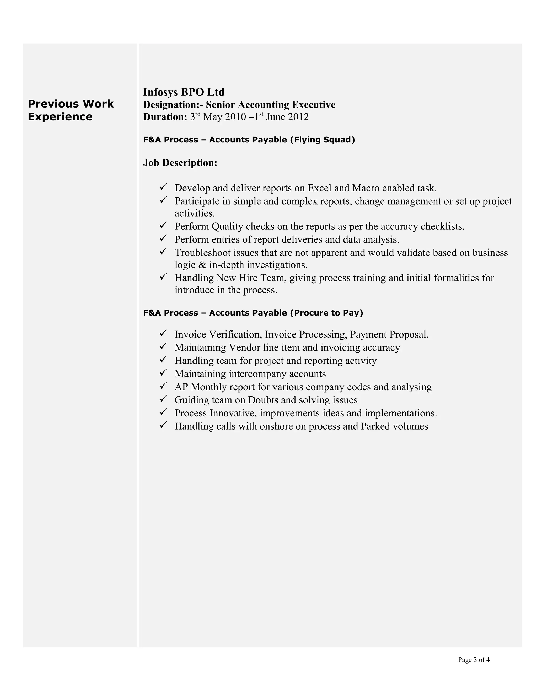 Previous Work
Experience
Infosys BPO Ltd
Designation:- Senior Accounting Executive
Duration: 3rd
May 2010 –1st
June 2012
F&A Process – Accounts Payable (Flying Squad)
Job Description:
 Develop and deliver reports on Excel and Macro enabled task.
 Participate in simple and complex reports, change management or set up project
activities.
 Perform Quality checks on the reports as per the accuracy checklists.
 Perform entries of report deliveries and data analysis.
 Troubleshoot issues that are not apparent and would validate based on business
logic & in-depth investigations.
 Handling New Hire Team, giving process training and initial formalities for
introduce in the process.
F&A Process – Accounts Payable (Procure to Pay)
 Invoice Verification, Invoice Processing, Payment Proposal.
 Maintaining Vendor line item and invoicing accuracy
 Handling team for project and reporting activity
 Maintaining intercompany accounts
 AP Monthly report for various company codes and analysing
 Guiding team on Doubts and solving issues
 Process Innovative, improvements ideas and implementations.
 Handling calls with onshore on process and Parked volumes
Page 3 of 4
 