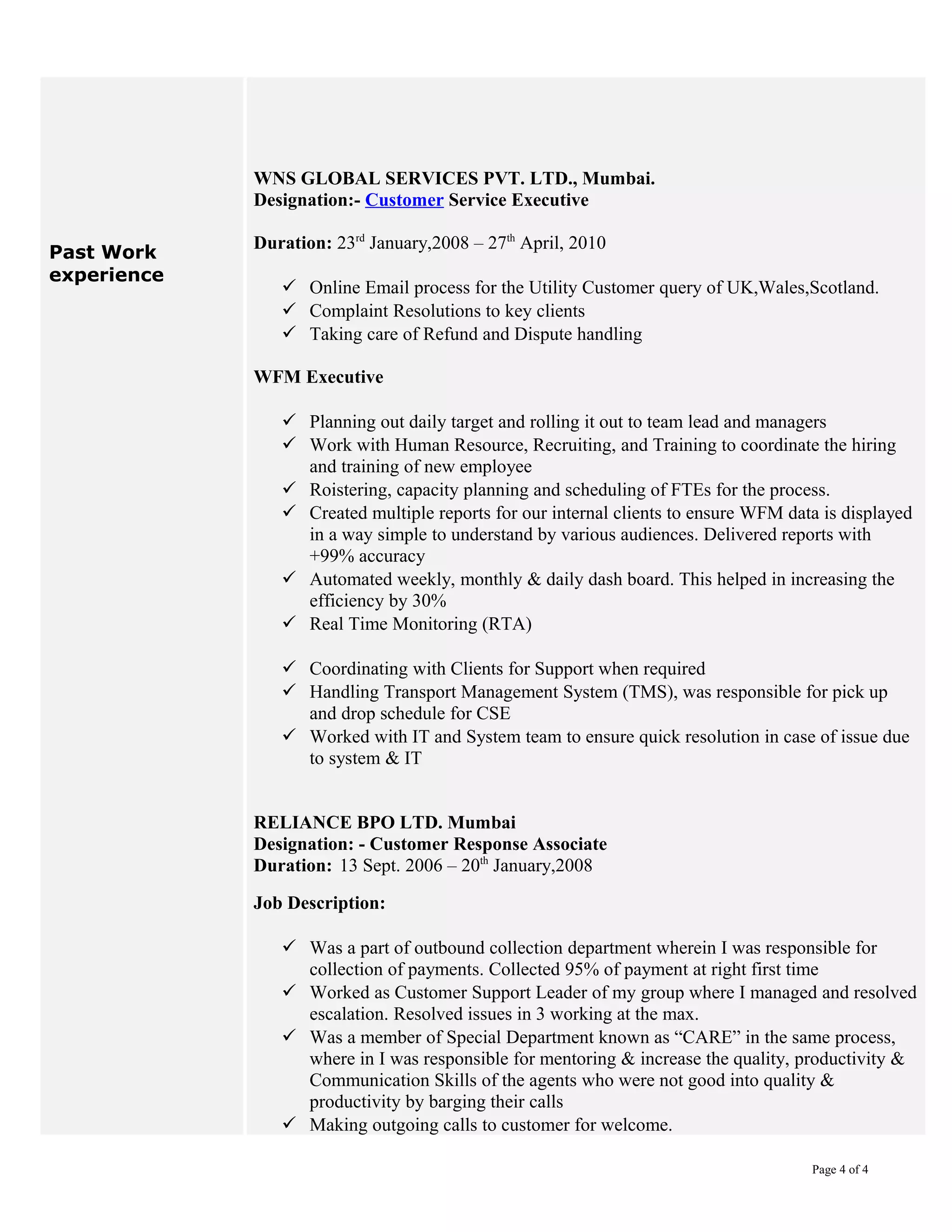 Past Work
experience
WNS GLOBAL SERVICES PVT. LTD., Mumbai.
Designation:- Customer Service Executive
Duration: 23rd
January,2008 – 27th
April, 2010
 Online Email process for the Utility Customer query of UK,Wales,Scotland.
 Complaint Resolutions to key clients
 Taking care of Refund and Dispute handling
WFM Executive
 Planning out daily target and rolling it out to team lead and managers
 Work with Human Resource, Recruiting, and Training to coordinate the hiring
and training of new employee
 Roistering, capacity planning and scheduling of FTEs for the process.
 Created multiple reports for our internal clients to ensure WFM data is displayed
in a way simple to understand by various audiences. Delivered reports with
+99% accuracy
 Automated weekly, monthly & daily dash board. This helped in increasing the
efficiency by 30%
 Real Time Monitoring (RTA)
 Coordinating with Clients for Support when required
 Handling Transport Management System (TMS), was responsible for pick up
and drop schedule for CSE
 Worked with IT and System team to ensure quick resolution in case of issue due
to system & IT
RELIANCE BPO LTD. Mumbai
Designation: - Customer Response Associate
Duration: 13 Sept. 2006 – 20th
January,2008
Job Description:
 Was a part of outbound collection department wherein I was responsible for
collection of payments. Collected 95% of payment at right first time
 Worked as Customer Support Leader of my group where I managed and resolved
escalation. Resolved issues in 3 working at the max.
 Was a member of Special Department known as “CARE” in the same process,
where in I was responsible for mentoring & increase the quality, productivity &
Communication Skills of the agents who were not good into quality &
productivity by barging their calls
 Making outgoing calls to customer for welcome.
Page 4 of 4
 