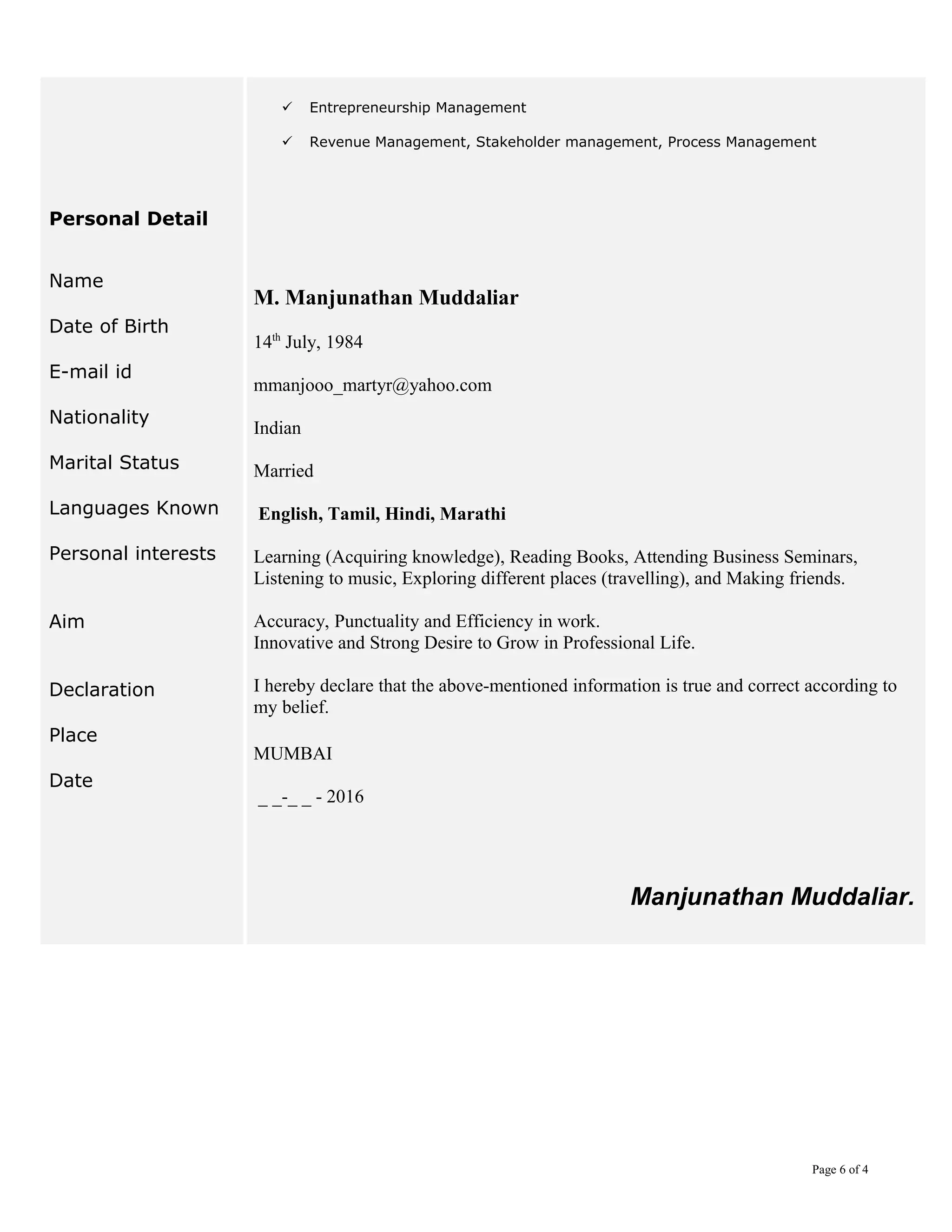  Entrepreneurship Management
 Revenue Management, Stakeholder management, Process Management
Personal Detail
Name
Date of Birth
E-mail id
Nationality
Marital Status
Languages Known
Personal interests
Aim
Declaration
Place
Date
M. Manjunathan Muddaliar
14th
July, 1984
mmanjooo_martyr@yahoo.com
Indian
Married
English, Tamil, Hindi, Marathi
Learning (Acquiring knowledge), Reading Books, Attending Business Seminars,
Listening to music, Exploring different places (travelling), and Making friends.
Accuracy, Punctuality and Efficiency in work.
Innovative and Strong Desire to Grow in Professional Life.
I hereby declare that the above-mentioned information is true and correct according to
my belief.
MUMBAI
_ _-_ _ - 2016
Manjunathan Muddaliar.
Page 6 of 4
 