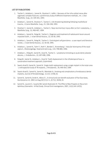 Page 3 of 3
LIST OF PUBLICATIONS
1. Taicher S., Ardekian L., Samet N., Shoshani Y., Kaffe I.: Recovery of the infra-orbital nerve after
zygomatic complex fractures: a preliminary study of different treatment methods., Int. J. Oral
Maxillofac. Surg., 22; 339-341, 1993.
2. Ardekian L., Samet N., Shoshani Y., Taicher S.: Life threatening bleeding following maxillofacial
trauma., J.Cranio-Maxillofac. Surg., 21; 336-338, 1993.
3. Shoshani Y., Samet N., Ardekian L., Taicher S.: Naso-lacrimal duct injury after Le-Fort I osteotomy., J.
Maxillofac.Surg., 52; 406-407, 1994.
4. Ardekian L., Samet N., Peleg M., Taicher S.: Diagnosis and treatment of radiolucemt lesion around
impacted tooth., J. Israel Dental Associa., 12; 56-58, 1995.
5. Ardekian L., Samet N., Peleg M., Taicher S.: Central giant cell granuloma - a case report and literature
review., J. Israel Dental Associa., 12; 56-58, 1995.
6. Ardekian L., Samet N., Talmi Y., Roth Y., Bendet E., Kronenberg J.: Vascular leiomyoma of the nasal
septum., Otolaryngology. Head and neck surg., 114; 798-800, 1996.
7. Ardekian L., Peleg M., Samet N., Givol N., Taicher S.: Lymphoma mimicking an acute dento-alveolar
abscess., J. Endodontics., 22; 697-698, 1996.
8. Peleg M., Samet N., Ardekian L., Givol N: Tooth displacement in the infratemporal fossa: a
conservative treatment approach, (Submitted)
9. Swartz-Arad D, Samet N., Samet N.: Single tooth replacement using a single implant in the molar area
- a retrospective study of 78 implants., J Periodontol., 70; 449-454, 1999
10. Swartz-Arad D., Samet N., Samet N., Mamlider A., Smoking and complications of endosseous dental
implants, Journal of Periodontology, (1.215; 17/46; 0).
11. Samet N., Samet N, Smidt A., Weiss E.I., A clinical and cost-benefit evaluation of five face-bows,
Quintessence Int. 2002 Jul-Aug;33(7):511-5., (0.712; 34/46; 0).
12. Samet N., Laurent C., Susarla SM, Samet-Rubinstein N. The Effect of Bee Propolis on Recurrent
Aphthous Stomatitis: A Pilot Study. Clinical Oral Investigations, 2007, 11(2):143-147(5)
 