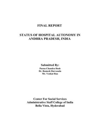 FINAL REPORT
STATUS OF HOSPITAL AUTONOMY IN
ANDHRA PRADESH, INDIA
Submitted By:
Purna Chandra Dash
Dr. Ramesh Durvasula
Mr. Venkat Rao
Center For Social Services
Administrative Staff College of India
Bella Vista, Hyderabad
 