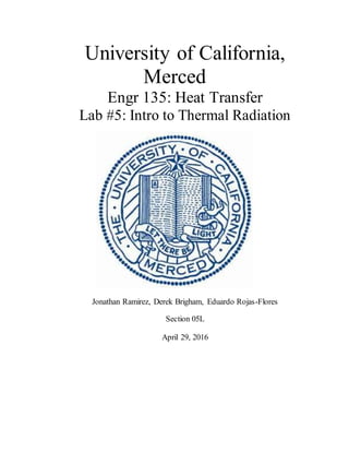 University of California,
Merced
Engr 135: Heat Transfer
Lab #5: Intro to Thermal Radiation
Jonathan Ramirez, Derek Brigham, Eduardo Rojas-Flores
Section 05L
April 29, 2016
 