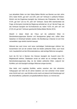 6
Laut aktuellsten Daten von dem Gallup Balkan Monitor aus Bosnien aus dem Jahre
2012, haben 56,8% „gar kein“ und 2,8% „sehr viel“ Vertrauen in politische Parteien.
Ähnlich sind die Ergebnisse bezüglich des Vertrauens des Präsidenten. Hier haben
41,9% „gar kein“ und nur 4% „sehr viel“ Vertrauen. Ganze 88% beantworteten die
Frage, ob Korruption innerhalb der Regierung verbreitet sei, mit „ja“. Bei der Frage, wie
das Vertrauen bezüglich der EU-Institutionen sei, haben 10,5% mit „sehr viel“ und
21,5% mit „gar kein“ Vertrauen geantwortet (Gallup Balkan Monitor 2012).
Obwohl in dieser Arbeit der Fokus auf die politischen Eliten im
Demokratisierungsprozess Bosnien und Herzegowinas gelegt wird, sollten diese
Gedanken im Hinterkopf behalten werden. Die Bevölkerung in Bosnien ist sich ihrer
verzweifelten Lage nämlich ziemlich bewusst.
Während das Land immer noch keine nachhaltigen Veränderungen erfahren hat,
konzentrieren sich auf der anderen Seite die lokalen politischen Eliten, auch heute
noch, hauptsächlich auf den Ethnonationalismus, statt wichtige Reformen anzugehen.
Auch die EU hat in Bosnien ihre Grenzen bezüglich der Aussicht einer EU-
Mitgliedschaft erfahren. Stattdessen wurde sie selber als ein wichtiger Akteur im
Demokratisierungsprozess tätig, da die lokalen politischen Eliten, aufgrund der
Konflikte, sich nicht bezüglich wichtigen Reformen einigen konnten.
Was bleibt, sind ungelöste Konflikte, welche zwischen den drei ethnischen
Volksgruppen seit mehr als 20 Jahren bestehen und man scheinbar immer wieder
einen Schritt nach vorn, zwei Schritte zurück macht und dadurch die Entwicklungen auf
der wirtschaftlichen, politischen und gesellschaftlichen Ebene, nur minimal sind.
 