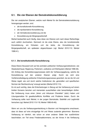 96
6.1. Die vier Ebenen der Demokratiekonsolidierung
Die vier analytischen Ebenen, welche nach Merkel für die Demokratiekonsolidierung
herangezogen werden, sind:
• die konstitutionelle Konsolidierung,
• die repräsentative Konsolidierung,
• die Verhaltenskonsolidierung und die
• Konsolidierung der Bürgergesellschaft.
Merkel beobachtet auch häufig, dass diese vier Ebenen sich nach dieser Reihenfolge
auch zeitlich durchziehen. Demnach ist die erste Ebene, also die konstitutionelle
Konsolidierung, am frühesten und die letzte, die Konsolidierung der
Bürgergesellschaft, am spätesten abgeschlossen (vgl. Merkel 2010:112; Merkel
1996:41).
6.1.1. Die konstitutionelle Konsolidierung
Diese Ebene fokussiert sich auf die zentralen politischen Verfassungsinstitutionen, wie
Staatsoberhaupt, Regierung, Parlament, Judikative und Wahlsystem (Merkel 1996:38).
Am Anfang des Konsolidierungsprozesses steht die Verfassungsgebung, welche die
Konsolidierung auf den anderen Ebenen prägt. Durch sie wird eine
Verfahrensfestlegung politischer Entscheidungsprozesse garantiert, da sie die Art und
Weise regelt, wie und durch welche Institutionen die „generellen und spezifischen
Normen der Rechtsordnung“ erzeugt werden (Merkel 2010:113).
Es ist auch wichtig, dass die Entscheidungen in Bezug auf die Verfassung auf einem
breiten Konsens beruhen und niemanden ausschließen oder benachteiligen dürfen.
Die Verfassung muss einen „fairen und inklusiven Charakter“ (ebd.) haben und
Lösungsansätze für gesellschaftliche Konflikte und Probleme bieten. Durch die
Verfassung sollte nach Merkel, in der jungen Demokratie, Stabilität und Legitimität
herrschen (vgl. Merkel 2010:113-118; Merkel 1996:40-46).
Wenn wir uns die Verfassungsentwicklung in Bosnien und Herzegowina anschauen,
dass ist diese auf eine einzigartige Art und Weise zustande gekommen. Bosniens
Verfassung ist nämlich, wie schon an einer anderen Stelle hier ausführlicher
beschrieben, ein Teil eines Friedensabkommens, wo der Annex 4 die Verfassung
 