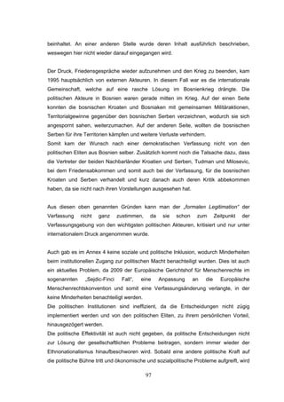 97
beinhaltet. An einer anderen Stelle wurde deren Inhalt ausführlich beschrieben,
weswegen hier nicht wieder darauf eingegangen wird.
Der Druck, Friedensgespräche wieder aufzunehmen und den Krieg zu beenden, kam
1995 hauptsächlich von externen Akteuren. In diesem Fall war es die internationale
Gemeinschaft, welche auf eine rasche Lösung im Bosnienkrieg drängte. Die
politischen Akteure in Bosnien waren gerade mitten im Krieg. Auf der einen Seite
konnten die bosnischen Kroaten und Bosniaken mit gemeinsamen Militäraktionen,
Territorialgewinne gegenüber den bosnischen Serben verzeichnen, wodurch sie sich
angespornt sahen, weiterzumachen. Auf der anderen Seite, wollten die bosnischen
Serben für ihre Territorien kämpfen und weitere Verluste verhindern.
Somit kam der Wunsch nach einer demokratischen Verfassung nicht von den
politischen Eliten aus Bosnien selber. Zusätzlich kommt noch die Tatsache dazu, dass
die Vertreter der beiden Nachbarländer Kroatien und Serben, Tudman und Milosevic,
bei dem Friedensabkommen und somit auch bei der Verfassung, für die bosnischen
Kroaten und Serben verhandelt und kurz danach auch deren Kritik abbekommen
haben, da sie nicht nach ihren Vorstellungen ausgesehen hat.
Aus diesen oben genannten Gründen kann man der „formalen Legitimation“ der
Verfassung nicht ganz zustimmen, da sie schon zum Zeitpunkt der
Verfassungsgebung von den wichtigsten politischen Akteuren, kritisiert und nur unter
internationalem Druck angenommen wurde.
Auch gab es im Annex 4 keine soziale und politische Inklusion, wodurch Minderheiten
beim institutionellen Zugang zur politischen Macht benachteiligt wurden. Dies ist auch
ein aktuelles Problem, da 2009 der Europäische Gerichtshof für Menschenrechte im
sogenannten „Sejdic-Finci Fall“, eine Anpassung an die Europäische
Menschenrechtskonvention und somit eine Verfassungsänderung verlangte, in der
keine Minderheiten benachteiligt werden.
Die politischen Institutionen sind ineffizient, da die Entscheidungen nicht zügig
implementiert werden und von den politischen Eliten, zu ihrem persönlichen Vorteil,
hinausgezögert werden.
Die politische Effektivität ist auch nicht gegeben, da politische Entscheidungen nicht
zur Lösung der gesellschaftlichen Probleme beitragen, sondern immer wieder der
Ethnonationalismus hinaufbeschworen wird. Sobald eine andere politische Kraft auf
die politische Bühne tritt und ökonomische und sozialpolitische Probleme aufgreift, wird
 