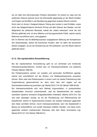 98
sie von allen drei ethnonationalen Parteien diskreditiert. Es scheint so, dass sich die
politischen Akteure bewusst durch die Ethnopolitik gegenseitig an der Macht erhalten
und Ängste und Konflikte in der Bevölkerung gegenüber anderen Ethnien schüren.
Durch dem im Annex 4 festgeschriebene Teilung des Landes in zwei Entitäten, sowie
durch das festgeschriebene ethnische Prinzip auf allen Ebenen des Staates, und der
Möglichkeit der politischen Blockade, sobald die „vitalen Interessen“ einer der drei
Ethnien gefährdet sind, ist eine effektive und lösungsorientierte Politik, welche rasche
Reformen durchführen kann, nicht gegeben.
Der im Rahmen des EU-Beitrittsprozesses vorgegebenen Stärkung der Kompetenzen
des Gesamtstaates, stehen die bosnischen Kroaten, aber vor allem die bosnischen
Serben entgegen, da sie die Schwächung der RS politisieren und ihre Macht dadurch
gefährdet sehen.
6.1.2. Die repräsentative Konsolidierung
Bei der repräsentativen Konsolidierung geht es um territoriale und funktionale
Interessensrepräsentationen, konkret also um Interessensverbände und politische
Parteien (Merkel 1996:39).
Die Parteiensysteme werden von sozialen und personalen Konfliktlinien geprägt,
welche sich anschließend auf die Struktur und Wettbewerbsdynamik auswirken
können. Wenn aber das Parteiensystem in einem Land von starker Polarisierung oder
Fragmentierung gekennzeichnet ist, dann kann dies sich negativ auf die
Demokratiekonsolidierung auswirken (vgl. Merkel 2010:119-120; Merkel 1996:46-49).
Die Interessensverbände sind nach Merkels Argumentation, in postautoritären
Gesellschaften chronisch unterentwickelt, „weil die Staatsfixiertheit der meisten
autoritären Systeme schwache Zivilgesellschaften hinterlässt“ (Merkel 2010:121). Sie
sind aber deswegen wichtig, da sie die Pluralisierung und Differenzierung der
Gesellschaft, welche im Systemwechsel einsetzt, die sozialen Interessen gegenüber
dem Staat vermitteln können. Durch Interessensverbände, kann die Gesellschaft in
Bezug auf wirtschaftliche und soziale Interessen kollektiv Handeln, und diese somit,
gegenüber anderen rivalisierenden Interessen oder dem Staat, durchsetzen (vgl.
Merkel 2010:121-122; Merkel 1996:46-51).
 