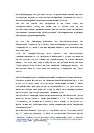 99
Nach Merkel prägen nach dem Verschwinden des gemeinsamen Feindes, des alten
autokratischen Regimes, vor allem soziale und personale Konfliktlinien die Struktur
und Wettbewerbsdynamik der Parteiensysteme (Merkel 2010:119).
Dies trifft bei Bosnien und Herzegowina in der frühen Phase des
Demokratieprozesses, Anfang des Jahres 1990, zu. Damals haben die drei
ethnonationalen Parteien, wie bereits erwähnt, sich als eine demokratische Alternative
zum veralteten kommunistischen System präsentiert. Sie sind gemeinsam aufgetreten
und haben sich gegenseitig unterstützt.
Die Wahl des dreiköpfigen Präsidiums, des Repräsentantenhauses des
Gesamtstaates und jenen in der Föderation, der Nationalversammlung der RS und des
Präsidenten der RS, sowie in den zehn Kantonen wurden in einem anderen Kapitel
ausführlich erklärt.
Durch die Daytoner-Verfassung wurde versucht, eine gleichberechtigte
Interessensvertretung der drei konstitutiven Völker versucht zu gründen, durch welche
die drei Volksgruppen zum Frieden und Demokratisierung in Bosnien beitragen
können. Doch heute sind diese Komplexität und das ethnische Prinzip auf allen
Ebenen, welche einen Konsens von allen ethnischen Volksgruppen verlangt, das
Hauptproblem, wenn es darum geht, die Verfassung zu reformieren (vgl. Pasch
2010:3).
Das Verhältniswahlsystem sollte Diskriminierungen von kleineren Parteien vermeiden.
Wie bereits erwähnt, konnten aber die drei ethnonationalen Parteien ihre Macht in den
letzten, fast 20 Jahren, halten und in den letzten Jahren wieder ausbauen. Es treten
zwar viele Parteien, wie zuletzt bei den Kommunalwahlen 2012, an, jedoch sind die
politischen Eliten und ihre Parteien seit Anfang der 1990er Jahre dieselben geblieben
und haben nach 2006 den nationalistischen Ton wieder erhöht.
Merkel sagt auch, dass stark fragmentierte Parteiensysteme, die Stabilität des ganzen
politischen Systems gefährden können (vgl. Merkel 2010:119). Vor allem, wenn die
Fragmentierung mit ideologischer Polarisierung, wie in Bosnien, zu tun hat und nur
wenige Parteien sich entitätsübergreifend für die Interessen der ganzen Bevölkerung
Bosniens einsetzen73
.
Auch sind die anfängliche Zustimmung und die Bereitschaft zur Zusammenarbeit mit
dem ICTY wieder verschwunden. Vor allem bei den bosnischen Serben und Milorad
73
Aktuell dazu kam Anfang 2014 ein Artikel heraus, der die Überschrift hatte „BiH mit 183 politischen
Parteien Rekordhalter in der Region“ http://www.blic.rs/Vesti/Politika/435921/BiH-sa-183-politicke-stranke-
rekorder-u-regionu [letzter Zugriff am 24.01.2014].
 