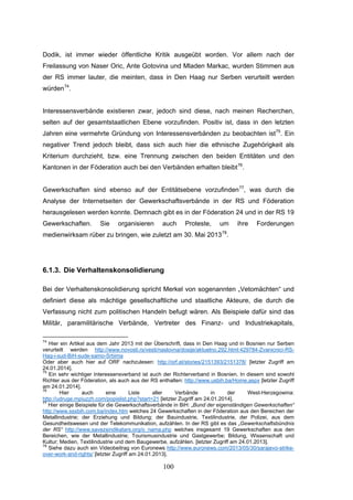 100
Dodik, ist immer wieder öffentliche Kritik ausgeübt worden. Vor allem nach der
Freilassung von Naser Oric, Ante Gotovina und Mladen Markac, wurden Stimmen aus
der RS immer lauter, die meinten, dass in Den Haag nur Serben verurteilt werden
würden74
.
Interessensverbände existieren zwar, jedoch sind diese, nach meinen Recherchen,
selten auf der gesamtstaatlichen Ebene vorzufinden. Positiv ist, dass in den letzten
Jahren eine vermehrte Gründung von Interessensverbänden zu beobachten ist75
. Ein
negativer Trend jedoch bleibt, dass sich auch hier die ethnische Zugehörigkeit als
Kriterium durchzieht, bzw. eine Trennung zwischen den beiden Entitäten und den
Kantonen in der Föderation auch bei den Verbänden erhalten bleibt76
.
Gewerkschaften sind ebenso auf der Entitätsebene vorzufinden77
, was durch die
Analyse der Internetseiten der Gewerkschaftsverbände in der RS und Föderation
herausgelesen werden konnte. Demnach gibt es in der Föderation 24 und in der RS 19
Gewerkschaften. Sie organisieren auch Proteste, um ihre Forderungen
medienwirksam rüber zu bringen, wie zuletzt am 30. Mai 201378
.
6.1.3. Die Verhaltenskonsolidierung
Bei der Verhaltenskonsolidierung spricht Merkel von sogenannten „Vetomächten“ und
definiert diese als mächtige gesellschaftliche und staatliche Akteure, die durch die
Verfassung nicht zum politischen Handeln befugt wären. Als Beispiele dafür sind das
Militär, paramilitärische Verbände, Vertreter des Finanz- und Industriekapitals,
74
Hier ein Artikel aus dem Jahr 2013 mit der Überschrift, dass in Den Haag und in Bosnien nur Serben
verurteilt werden http://www.novosti.rs/vesti/naslovna/dosije/aktuelno.292.html:429784-Zvanicnici-RS-
Hag-i-sud-BiH-sude-samo-Srbima
Oder aber auch hier auf ORF nachzulesen: http://orf.at/stories/2151393/2151378/ [letzter Zugriff am
24.01.2014].
75
Ein sehr wichtiger Interessensverband ist auch der Richterverband in Bosnien. In diesem sind sowohl
Richter aus der Föderation, als auch aus der RS enthalten: http://www.usbih.ba/Home.aspx [letzter Zugriff
am 24.01.2014].
76
Hier auch eine Liste aller Verbände in der West-Herzegowina:
http://udruge.mpiuzzh.com/popislist.php?start=21 [letzter Zugriff am 24.01.2014].
77
Hier einige Beispiele für die Gewerkschaftsverbände in BiH: „Bund der eigenständigen Gewerkschaften“
http://www.sssbih.com.ba/index.htm welches 24 Gewerkschaften in der Föderation aus den Bereichen der
Metallindustrie; der Erziehung und Bildung; der Bauindustrie, Textilindustrie, der Polizei, aus dem
Gesundheitswesen und der Telekommunikation, aufzählen. In der RS gibt es das „Gewerkschaftsbündnis
der RS“ http://www.savezsindikatars.org/o_nama.php welches insgesamt 19 Gewerkschaften aus den
Bereichen, wie der Metallindustrie; Tourismusindustrie und Gastgewerbe; Bildung, Wissenschaft und
Kultur; Medien, Textilindustrie und dem Baugewerbe, aufzählen. [letzter Zugriff am 24.01.2013].
78
Siehe dazu auch ein Videobeitrag von Euronews http://www.euronews.com/2013/05/30/sarajevo-strike-
over-work-and-rights/ [letzter Zugriff am 24.01.2013].
 