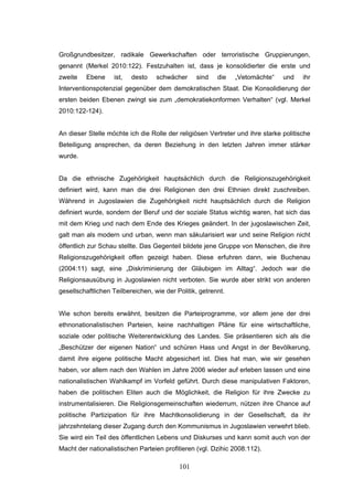 101
Großgrundbesitzer, radikale Gewerkschaften oder terroristische Gruppierungen,
genannt (Merkel 2010:122). Festzuhalten ist, dass je konsolidierter die erste und
zweite Ebene ist, desto schwächer sind die „Vetomächte“ und ihr
Interventionspotenzial gegenüber dem demokratischen Staat. Die Konsolidierung der
ersten beiden Ebenen zwingt sie zum „demokratiekonformen Verhalten“ (vgl. Merkel
2010:122-124).
An dieser Stelle möchte ich die Rolle der religiösen Vertreter und ihre starke politische
Beteiligung ansprechen, da deren Beziehung in den letzten Jahren immer stärker
wurde.
Da die ethnische Zugehörigkeit hauptsächlich durch die Religionszugehörigkeit
definiert wird, kann man die drei Religionen den drei Ethnien direkt zuschreiben.
Während in Jugoslawien die Zugehörigkeit nicht hauptsächlich durch die Religion
definiert wurde, sondern der Beruf und der soziale Status wichtig waren, hat sich das
mit dem Krieg und nach dem Ende des Krieges geändert. In der jugoslawischen Zeit,
galt man als modern und urban, wenn man säkularisiert war und seine Religion nicht
öffentlich zur Schau stellte. Das Gegenteil bildete jene Gruppe von Menschen, die ihre
Religionszugehörigkeit offen gezeigt haben. Diese erfuhren dann, wie Buchenau
(2004:11) sagt, eine „Diskriminierung der Gläubigen im Alltag“. Jedoch war die
Religionsausübung in Jugoslawien nicht verboten. Sie wurde aber strikt von anderen
gesellschaftlichen Teilbereichen, wie der Politik, getrennt.
Wie schon bereits erwähnt, besitzen die Parteiprogramme, vor allem jene der drei
ethnonationalistischen Parteien, keine nachhaltigen Pläne für eine wirtschaftliche,
soziale oder politische Weiterentwicklung des Landes. Sie präsentieren sich als die
„Beschützer der eigenen Nation“ und schüren Hass und Angst in der Bevölkerung,
damit ihre eigene politische Macht abgesichert ist. Dies hat man, wie wir gesehen
haben, vor allem nach den Wahlen im Jahre 2006 wieder auf erleben lassen und eine
nationalistischen Wahlkampf im Vorfeld geführt. Durch diese manipulativen Faktoren,
haben die politischen Eliten auch die Möglichkeit, die Religion für ihre Zwecke zu
instrumentalisieren. Die Religionsgemeinschaften wiederrum, nützen ihre Chance auf
politische Partizipation für ihre Machtkonsolidierung in der Gesellschaft, da ihr
jahrzehntelang dieser Zugang durch den Kommunismus in Jugoslawien verwehrt blieb.
Sie wird ein Teil des öffentlichen Lebens und Diskurses und kann somit auch von der
Macht der nationalistischen Parteien profitieren (vgl. Dzihic 2008:112).
 