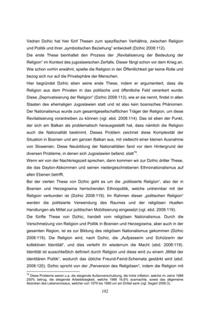 102
Vedran Dzihic hat hier fünf Thesen zum spezifischen Verhältnis, zwischen Religion
und Politik und ihrer „symbiotischen Beziehung“ entwickelt (Dzihic 2008:112).
Die erste These beinhaltet den Prozess der „Revitalisierung der Bedeutung der
Religion“ im Kontext des jugoslawischen Zerfalls. Dieser fängt schon vor dem Krieg an.
Wie schon vorhin erwähnt, spielte die Religion in der Öffentlichkeit gar keine Rolle und
bezog sich nur auf die Privatsphäre der Menschen.
Hier begründet Dzihic eben seine erste These, indem er argumentiert, dass die
Religion aus dem Privaten in das politische und öffentliche Feld verankert wurde.
Diese „Deprivatisierung der Religion“ (Dzihic 2008:113), wie er sie nennt, findet in allen
Staaten des ehemaligen Jugoslawien statt und ist also kein bosnisches Phänomen.
Der Nationalismus wurde zum gesamtgesellschaftlichen Träger der Religion, um diese
Revitalisierung vorantreiben zu können (vgl. ebd. 2008:114). Das ist eben der Punkt,
der sich am Balkan als problematisch herausgestellt hat, dass nämlich die Religion
auch die Nationalität bestimmt. Dieses Problem zeichnet diese Komplexität der
Situation in Bosnien und am ganzen Balkan aus, mit vielleicht einer kleinen Ausnahme
von Slowenien. Diese Neubildung der Nationalitäten fand vor dem Hintergrund der
diversen Probleme, in denen sich Jugoslawien befand, statt79
.
Wenn wir von der Nachkriegszeit sprechen, dann kommen wir zur Dzihic dritter These,
die das Dayton-Abkommen und seinen niedergeschriebenen Ethnonationalismus auf
allen Ebenen betrifft.
Bei der vierten These von Dzihic geht es um die „politisierte Religion“, also der in
Bosnien und Herzegowina herrschenden Ethnopolitik, welche untrennbar mit der
Religion verbunden ist (Dzihic 2008:119). Im Rahmen dieser „politischen Religion“
werden die politisierte Verwendung des Raumes und der religiösen rituellen
Handlungen als Mittel zur politischen Mobilisierung eingesetzt (vgl. ebd. 2008:119).
Die fünfte These von Dzihic, handelt vom religiösen Nationalismus. Durch die
Verschmelzung von Religion und Politik in Bosnien und Herzegowina, aber auch in der
gesamten Region, ist es zur Bildung des religiösen Nationalismus gekommen (Dzihic
2008:119). Die Religion wird, nach Dzihic, die „Aufpasserin und Schützerin der
kollektiven Identität“, und dies verleiht ihr wiederrum die Macht (ebd. 2008:119).
Identität ist ausschließlich definiert durch Religion und diese wird zu einem „Mittel der
identitären Politik“, wodurch das übliche Freund-Feind-Schemata gestärkt wird (ebd.
2008:120). Dzihic spricht von der „Perversion des Religiösen“, indem die Religion mit
79
Diese Probleme waren u.a. die steigende Außenverschuldung, die hohe Inflation, welche im Jahre 1988
250% betrug, die steigende Arbeitslosigkeit, welche 1986 16,6% ausmachte, sowie das allgemeine
Absinken des Lebensniveaus, welcher von 1979 bis 1989 um ein Drittel sank (vgl. Segert 2006:3).
 