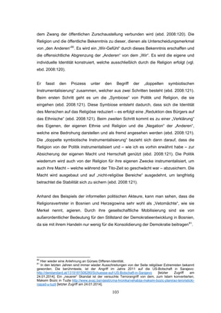 103
dem Zwang der öffentlichen Zurschaustellung verbunden wird (ebd. 2008:120). Die
Religion und die öffentliche Bekenntnis zu dieser, dienen als Unterscheidungsmerkmal
von „den Anderen“80
. Es wird ein „Wir-Gefühl“ durch dieses Bekenntnis erschaffen und
die offensichtliche Abgrenzung der „Anderen“ von dem „Wir“. Es wird die eigene und
individuelle Identität konstruiert, welche ausschließlich durch die Religion erfolgt (vgl.
ebd. 2008:120).
Er fasst den Prozess unter den Begriff der „doppelten symbiotischen
Instrumentalisierung“ zusammen, welcher aus zwei Schritten besteht (ebd. 2008:121).
Beim ersten Schritt geht es um die „Symbiose“ von Politik und Religion, die sie
eingehen (ebd. 2008:121). Diese Symbiose entsteht dadurch, dass sich die Identität
des Menschen auf das Religiöse reduziert – es erfolgt eine „Reduktion des Bürgers auf
das Ethnische“ (ebd. 2008:121). Beim zweiten Schritt kommt es zu einer „Verklärung“
des Eigenen, der eigenen Ethnie und Religion und die „Negation“ der „Anderen“,
welche eine Bedrohung darstellen und als fremd angesehen werden (ebd. 2008:121).
Die „doppelte symbiotische Instrumentalisierung“ bezieht sich dann darauf, dass die
Religion von der Politik instrumentalisiert und – wie ich es vorhin erwähnt habe – zur
Absicherung der eigenen Macht und Herrschaft genützt (ebd. 2008:121). Die Politik
wiederrum wird auch von der Religion für ihre eigenen Zwecke instrumentalisiert, um
auch ihre Macht – welche während der Tito-Zeit so geschwächt war – abzusichern. Die
Macht wird ausgebaut und auf „nicht-religiöse Bereiche“ ausgedehnt, um langfristig
betrachtet die Stabilität sich zu sichern (ebd. 2008:121).
Anhand des Beispiels der informellen politischen Akteure, kann man sehen, dass die
Religionsvertreter in Bosnien und Herzegowina sehr wohl als „Vetomächte“, wie sie
Merkel nennt, agieren. Durch ihre gesellschaftliche Mobilisierung sind sie von
außerordentlicher Bedeutung für den Stillstand der Demokratieentwicklung in Bosnien,
da sie mit ihrem Handeln nur wenig für die Konsolidierung der Demokratie beitragen81
.
80
Hier wieder eine Anlehnung an Gürses Differen-Identität.
81
In den letzten Jahren sind immer wieder Ausschreitungen von der Seite religiöser Extremisten bekannt
geworden. Die berühmteste, ist der Angriff im Jahre 2011 auf die US-Botschaft in Sarajevo:
http://derstandard.at/1319181508280/Schuesse-auf-US-Botschaft-in-Sarajevo [letzter Zugriff am
24.01.2014]. Ein „neuerer“ Skandal ist der versuchte Terrorangriff von dem, zum Islam konvertierten,
Maksim Bozic in Tuzla http://www.avaz.ba/vijesti/crna-hronika/vehabija-maksim-bozic-planirao-teroristicki-
napad-u-tuzli [letzter Zugriff am 24.01.2014].
 