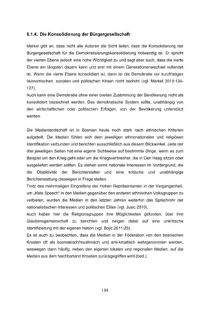 104
6.1.4. Die Konsolidierung der Bürgergesellschaft
Merkel gibt an, dass nicht alle Autoren die Sicht teilen, dass die Konsolidierung der
Bürgergesellschaft für die Demokratisierungskonsolidierung notwendig ist. Er spricht
der vierten Ebene jedoch eine hohe Wichtigkeit zu und sagt aber auch, dass die vierte
Ebene am längsten dauern kann und erst mit einem Generationenwechsel vollendet
ist. Wenn die vierte Ebene konsolidiert ist, dann ist die Demokratie vor kurzfristigen
ökonomischen, sozialen und politischen Krisen nicht bedroht (vgl. Merkel 2010:124-
127).
Auch kann eine Demokratie ohne einer breiten Zustimmung der Bevölkerung nicht als
konsolidiert bezeichnet werden. Das demokratische System sollte, unabhängig von
den wirtschaftlichen oder politischen Erfolgen, von der Bevölkerung unterstützt
werden.
Die Medienlandschaft ist in Bosnien heute noch stark nach ethnischen Kriterien
aufgeteilt. Die Medien fühlen sich dem jeweiligen ethnonationalen und religiösen
Identifikation verbunden und berichten ausschließlich aus diesem Blickwinkel. Jede der
drei jeweiligen Seiten hat eine eigene Sichtweise auf bestimmte Dinge, wenn es zum
Beispiel um den Krieg geht oder um die Kriegsverbrecher, die in Den Haag sitzen oder
ausgeliefert werden sollten. Es stehen somit nationale Interessen im Vordergrund, die
die Objektivität der Berichterstatter und eine kritische und unabhängige
Berichterstattung deswegen in Frage stellen.
Trotz des mehrmaligen Eingreifens der Hohen Repräsentanten in der Vergangenheit,
um „Hate Speech“ in den Medien gegenüber den anderen ethnischen Volksgruppen zu
verbieten, wurden die Medien in den letzten Jahren weiterhin das Sprachrohr der
nationalistischen Interessen und politischen Eliten (vgl. Jusic 2010).
Auch haben hier die Religionsgruppen ihre Möglichkeiten gefunden, über ihre
Glaubensgemeinschaft zu berichten und neigen dabei auf eine unkritische
Identifizierung mit der eigenen Nation (vgl. Bojic 2011:25).
Es ist auch zu beobachten, dass die Medien in der Föderation von den bosnischen
Kroaten oft als bosniakisch/muslimisch und anti-kroatisch wahrgenommen werden,
weswegen dann häufig, neben den eigenen lokalen und regionalen Medien, auf die
Medien aus dem Nachbarland Kroatien zurückgegriffen wird (bed.).
 