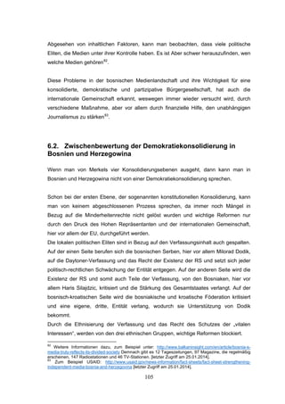 105
Abgesehen von inhaltlichen Faktoren, kann man beobachten, dass viele politische
Eliten, die Medien unter ihrer Kontrolle haben. Es ist Aber schwer herauszufinden, wen
welche Medien gehören82
.
Diese Probleme in der bosnischen Medienlandschaft und ihre Wichtigkeit für eine
konsolidierte, demokratische und partizipative Bürgergesellschaft, hat auch die
internationale Gemeinschaft erkannt, weswegen immer wieder versucht wird, durch
verschiedene Maßnahme, aber vor allem durch finanzielle Hilfe, den unabhängigen
Journalismus zu stärken83
.
6.2. Zwischenbewertung der Demokratiekonsolidierung in
Bosnien und Herzegowina
Wenn man von Merkels vier Konsolidierungsebenen ausgeht, dann kann man in
Bosnien und Herzegowina nicht von einer Demokratiekonsolidierung sprechen.
Schon bei der ersten Ebene, der sogenannten konstitutionellen Konsolidierung, kann
man von keinem abgeschlossenen Prozess sprechen, da immer noch Mängel in
Bezug auf die Minderheitenrechte nicht gelöst wurden und wichtige Reformen nur
durch den Druck des Hohen Repräsentanten und der internationalen Gemeinschaft,
hier vor allem der EU, durchgeführt werden.
Die lokalen politischen Eliten sind in Bezug auf den Verfassungsinhalt auch gespalten.
Auf der einen Seite berufen sich die bosnischen Serben, hier vor allem Milorad Dodik,
auf die Daytoner-Verfassung und das Recht der Existenz der RS und setzt sich jeder
politisch-rechtlichen Schwächung der Entität entgegen. Auf der anderen Seite wird die
Existenz der RS und somit auch Teile der Verfassung, von den Bosniaken, hier vor
allem Haris Silajdzic, kritisiert und die Stärkung des Gesamtstaates verlangt. Auf der
bosnisch-kroatischen Seite wird die bosniakische und kroatische Föderation kritisiert
und eine eigene, dritte, Entität verlang, wodurch sie Unterstützung von Dodik
bekommt.
Durch die Ethnisierung der Verfassung und das Recht des Schutzes der „vitalen
Interessen“, werden von den drei ethnischen Gruppen, wichtige Reformen blockiert.
82
Weitere Informationen dazu, zum Beispiel unter: http://www.balkaninsight.com/en/article/bosnia-s-
media-truly-reflects-its-divided-society Demnach gibt es 12 Tageszeitungen, 97 Magazine, die regelmäßig
erscheinen, 147 Radiostationen und 46 TV-Stationen. [letzter Zugriff am 25.01.2014].
83
Zum Beispiel USAID: http://www.usaid.gov/news-information/fact-sheets/fact-sheet-strengthening-
independent-media-bosnia-and-herzegovina [letzter Zugriff am 25.01.2014].
 