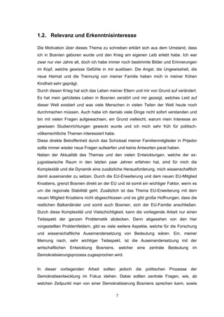 7
1.2. Relevanz und Erkenntnisinteresse
Die Motivation über dieses Thema zu schreiben erklärt sich aus dem Umstand, dass
ich in Bosnien geboren wurde und den Krieg am eigenen Leib erlebt habe. Ich war
zwar nur vier Jahre alt, doch ich habe immer noch bestimmte Bilder und Erinnerungen
im Kopf, welche gewisse Gefühle in mir auslösen. Die Angst, die Ungewissheit, die
neue Heimat und die Trennung von meiner Familie haben mich in meiner frühen
Kindheit sehr geprägt.
Durch diesen Krieg hat sich das Leben meiner Eltern und mir von Grund auf verändert.
Es hat mein gehütetes Leben in Bosnien zerstört und mir gezeigt, welches Leid auf
dieser Welt existiert und was viele Menschen in vielen Teilen der Welt heute noch
durchmachen müssen. Auch habe ich damals viele Dinge nicht sofort verstanden und
bin mit vielen Fragen aufgewachsen, ein Grund vielleicht, warum mein Interesse an
gewissen Studienrichtungen geweckt wurde und ich mich sehr früh für politisch-
völkerrechtliche Themen interessiert habe.
Diese direkte Betroffenheit durch das Schicksal meiner Familienmitglieder in Prijedor
sollte immer wieder neue Fragen aufwerfen und keine Antworten parat haben.
Neben der Aktualität des Themas und den vielen Entwicklungen, welche der ex-
jugoslawische Raum in den letzten paar Jahren erfahren hat, sind für mich die
Komplexität und die Dynamik eine zusätzliche Herausforderung, mich wissenschaftlich
damit auseinander zu setzen. Durch die EU-Erweiterung und dem neuen EU-Mitglied
Kroatiens, grenzt Bosnien direkt an der EU und ist somit ein wichtiger Faktor, wenn es
um die regionale Stabilität geht. Zusätzlich ist das Thema EU-Erweiterung mit dem
neuen Mitglied Kroatiens nicht abgeschlossen und es gibt große Hoffnungen, dass die
restlichen Balkanländer und somit auch Bosnien, sich der EU-Familie anschließen.
Durch diese Komplexität und Vielschichtigkeit, kann die vorliegende Arbeit nur einen
Teilaspekt der ganzen Problematik abdecken. Denn abgesehen von den hier
vorgestellten Problemfeldern, gibt es viele weitere Aspekte, welche für die Forschung
und wissenschaftliche Auseinandersetzung von Bedeutung wären. Ein, meiner
Meinung nach, sehr wichtiger Teilaspekt, ist die Auseinandersetzung mit der
wirtschaftlichen Entwicklung Bosniens, welcher eine zentrale Bedeutung im
Demokratisierungsprozess zugesprochen wird.
In dieser vorliegenden Arbeit sollten jedoch die politischen Prozesse der
Demokratieentwicklung im Fokus stehen. Dabei sollten zentrale Fragen, wie, ab
welchen Zeitpunkt man von einer Demokratisierung Bosniens sprechen kann, sowie
 