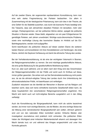 106
Auf der zweiten Ebene, der sogenannten repräsentativen Konsolidierung, kann man
eine sehr starke Fragmentierung der Parteien beobachten. Vor allem in
Zusammenhang mit der ideologischen Polarisierung, kann sich dies in der Theorie, als
eine Gefahr für die Stabilität auswirken, was durch die bosnische Praxis bestätigt wird.
Die Tatsache, dass seit Jahrzehnten dieselben Parteien mit denselben, mehr oder
weniger, Parteiprogrammen, auf der politischen Bühne stehen, spiegelt die politische
Situation in Bosnien wieder. Diese bleibt, abgesehen von ein paar Erfolgschancen für
gemäßigte Parteien, seit Jahren unverändert. Wichtige sozio-ökonomische Probleme,
sowie eine nachhaltige Lösung des bosnischen Staates im Hinblick auf die EU-
Beitrittsgespräche, werden nicht aufgegriffen.
Somit beeinflussen die politischen Akteure auf dieser zweiten Ebene die weiteren
beiden Ebenen und konsolidieren mit ihren Konstellationen und Handlungen, die erste
Ebene, nämlich die Daytoner-Verfassung und damit die ethnische Teilung des Landes.
Bei der Verhaltenskonsolidierung, ist als eine der wichtigsten Vetomacht in Bosnien,
die Religionsgemeinschaften zu nennen. Sie sind mächtige gesellschaftliche Akteure,
die eine große Bedeutung für die gesellschaftliche Mobilisierung haben.
Kurz vor, aber auch während, und vor allem nach dem Krieg sind das Verschmelzen
der Religionsgemeinschaften mit der Politik und somit auch ihr Einfluss auf diese,
immer größer geworden. Sie wirken sich auf die Demokratiekonsolidierung nicht positiv
aus, da sie die ethnisch-religiöse Teilung des Landes durch ihre Unterstützung der
ethnonationalistischen Politik, mit beeinflussen und verfestigen.
Zusätzlich reduzieren sie die Identität der Menschen in Bosnien auf die Religion und
bewirken somit, dass sich keine einheitliche bosnische Gesellschaft bilden kann, da
diese hauptsächlich drei verschiedenen Religionsgemeinschaften angehören. Ihre
Macht wird damit auch auf nicht-religiöse Bereiche ausgedehnt und in den Alltag
verfestigt.
Auch die Konsolidierung der Bürgergesellschaft, kann nicht als solche bezeichnet
werden, da immer noch wichtige Bereiche, wie die Medien, die eine wichtige Stütze bei
der Bildung einer demokratischen Bürgergesellschaft sein sollten, ethnisch getrennt
sind und von den nationalen Eliten kontrolliert werden. Kritische Medien oder
investigativer Journalismus sind praktisch nicht vorhanden. Die politischen Eliten
haben die Wichtigkeit einer kritischen Medienlandschaft erkannt und deswegen ihre
Macht damals kurz vor und während des Krieges eingeschränkt und unter ihre
Kontrolle gebracht.
 