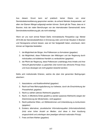 107
Aus diesem Grund kann auf praktisch keiner Ebene von einer
Demokratiekonsolidierung gesprochen werden, da anhand Merkels Analyseraster, auf
allen vier Ebenen Mängel aufgezeigt werden können. Somit gilt die These, dass es in
Bosnien, trotz der vielen Bemühungen von der internationalen Gemeinschaft, keine
Demokratiekonsolidierung gibt, als nicht widerlegt.
Wenn wir uns noch einmal Robert Dahls minimalistische Perspektive (vgl. Merkel
2010:28) der Demokratiedefinition in Erinnerung rufen und mit der Situation in Bosnien
und Herzegowina anhand dessen, was wir hier festgestellt haben, anschauen, dann
können wir folgendes feststellen:
1. die Möglichkeit der Bürger, ihre Präferenzen zu formulieren (gegeben)
2. die Möglichkeit, diese Präferenzen den Mitbürgern und der Regierung durch
individuelles und kollektives Handeln zu verdeutlichen (gegeben)
3. die Pflicht der Regierung, diese Präferenzen unabhängig ihres Inhalts und ihrer
Herkunft gleichermaßen zu gewichten (hier kommt das ethnische Prinzip hinzu
und muss deswegen als nicht gegeben bewertet werden).
Dahls acht institutionelle Kriterien, welche die oben drei genannten Bedingungen
absichern:
1. Assoziations- und Koalitionsfreiheit (gegeben)
2. Recht auf freie Meinungsäußerung (nur teilweise, durch die Einschränkung der
Pressefreiheit, gegeben)
3. Recht zu wählen (aktives Wahlrecht) (gegeben)
4. Recht, in öffentliche Ämter gewählt zu werden (passives Wahlrecht) (wegen der
Diskriminierung der Minderheiten, nicht gegeben)
5. Recht politischer Eliten, um Wählerstimmen und Unterstützung zu konkurrieren
(gegeben)
6. Existenz alternativer, pluralistischer Informationsquellen (Informationsfreiheit)
(trotz einer hoher Anzahl an Medien, sind diese in ihrer Ausübung
eingeschränkt und unterliegen dem jeweiligen ethnisch-nationalen Prinzip)
7. Freie und faire Wahlen (gegeben)
 