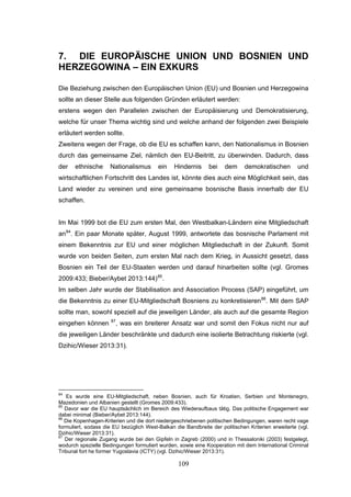 109
7. DIE EUROPÄISCHE UNION UND BOSNIEN UND
HERZEGOWINA – EIN EXKURS
Die Beziehung zwischen den Europäischen Union (EU) und Bosnien und Herzegowina
sollte an dieser Stelle aus folgenden Gründen erläutert werden:
erstens wegen den Parallelen zwischen der Europäisierung und Demokratisierung,
welche für unser Thema wichtig sind und welche anhand der folgenden zwei Beispiele
erläutert werden sollte.
Zweitens wegen der Frage, ob die EU es schaffen kann, den Nationalismus in Bosnien
durch das gemeinsame Ziel, nämlich den EU-Beitritt, zu überwinden. Dadurch, dass
der ethnische Nationalismus ein Hindernis bei dem demokratischen und
wirtschaftlichen Fortschritt des Landes ist, könnte dies auch eine Möglichkeit sein, das
Land wieder zu vereinen und eine gemeinsame bosnische Basis innerhalb der EU
schaffen.
Im Mai 1999 bot die EU zum ersten Mal, den Westbalkan-Ländern eine Mitgliedschaft
an84
. Ein paar Monate später, August 1999, antwortete das bosnische Parlament mit
einem Bekenntnis zur EU und einer möglichen Mitgliedschaft in der Zukunft. Somit
wurde von beiden Seiten, zum ersten Mal nach dem Krieg, in Aussicht gesetzt, dass
Bosnien ein Teil der EU-Staaten werden und darauf hinarbeiten sollte (vgl. Gromes
2009:433; Bieber/Aybet 2013:144)85
.
Im selben Jahr wurde der Stabilisation and Association Process (SAP) eingeführt, um
die Bekenntnis zu einer EU-Mitgliedschaft Bosniens zu konkretisieren86
. Mit dem SAP
sollte man, sowohl speziell auf die jeweiligen Länder, als auch auf die gesamte Region
eingehen können 87
, was ein breiterer Ansatz war und somit den Fokus nicht nur auf
die jeweiligen Länder beschränkte und dadurch eine isolierte Betrachtung riskierte (vgl.
Dzihic/Wieser 2013:31).
84
Es wurde eine EU-Mitgliedschaft, neben Bosnien, auch für Kroatien, Serbien und Montenegro,
Mazedonien und Albanien gestellt (Gromes 2009:433).
85
Davor war die EU hauptsächlich im Bereich des Wiederaufbaus tätig. Das politische Engagement war
dabei minimal (Bieber/Aybet 2013:144).
86
Die Kopenhagen-Kriterien und die dort niedergeschriebenen politischen Bedingungen, waren recht vage
formuliert, sodass die EU bezüglich West-Balkan die Bandbreite der politischen Kriterien erweiterte (vgl.
Dzihic/Wieser 2013:31).
87
Der regionale Zugang wurde bei den Gipfeln in Zagreb (2000) und in Thessaloniki (2003) festgelegt,
wodurch spezielle Bedingungen formuliert wurden, sowie eine Kooperation mit dem International Criminal
Tribunal fort he former Yugoslavia (ICTY) (vgl. Dzihic/Wieser 2013:31).
 