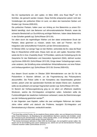 110
Die EU repräsentierte ein Jahr später, im März 2000, eine Road Map88
mit 18
Schritten, die gemacht werden müssen. Diese Schritte entsprachen jedoch nicht den
Vorstellungen der politischen Eliten im Land, vor allem den bosnischen Serben und
Kroaten (vgl. Gromes 2009:433).
Die politischen Parteien, hatten zwar von Anfang an ihre Bekenntnis zu einem EU-
Beitritt bekräftigt, doch das Beharren auf ethnonationalistischer Rhetorik, sowie die
schwache Bereitschaft zur Durchführung wichtiger Reformen, haben diese Bekenntnis
in den Schatten gestellt (vgl. Dzihic/Wieser 2013:34).
Vor allem durch die regelmäßigen Wahlen und den dabei entstandenen Druck der
Parteien, diese gewinnen zu müssen, setzte man, statt auf Themen, wie EU-
Integration oder wirtschaftlichen Fortschritt, auf den Ethnonationalismus.
Im Oktober 2002, nur wenige Tage vor den Wahlen, verkündete die EU, dass die Road
Map im Wesentlichen erfüllt wäre. Etwas mehr als ein Jahr später, November 2003,
setzte die EU in ihrer „Feasibility Study“ 16 Prioritäten, welche als Vorbedingung für die
Gespräche für das Stabilisation and Association Agreement (SAA), definiert wurden
(vgl.Gromes 2009:433; Dzihic/Wieser 2013:38). Einige dieser Vorbedingungen waren,
unter anderem, die Schaffung eines einheitlichen Wirtschaftsraumes und eine Polizei-
und Verfassungsreform (vgl. Dzihic/Wieser 2013:39; Gromes 2009:433).
Aus diesem Grund wurden im Oktober 2004 Minimalkriterien von der EU für die
Polizeireform in Bosnien definiert, um die Fragmentierung des Polizeisystems
abzuschaffen. Die Polizei sollte in der Kompetenz des Gesamtstaates gehoben
werden, jedoch unter der operationalen Kontrolle der lokalen Ebene sein. Zusätzlich
sollte sie de-politisiert und weniger fragmentiert werden (vgl. Dzihic/Wieser 2013:39).
Im Bereich der Verfassungsänderung ging es vor allem um effektivere staatliche
Strukturen, welche die EU-Integration ermöglichen sollen. Außerdem sollte die
Funktionsfähigkeit der staatlichen Institutionen verbessert, sowie die Diskriminierungen
aus der Verfassung gestrichen werden89
.
In den folgenden zwei Kapiteln, sollten die zwei wichtigsten Reformen der letzten
Jahre näher erklärt und dadurch die Probleme, bezüglich EU-Integration und
Demokratisierung in Bosnien, verdeutlicht werden.
88
Die Road Map enthielt Punkte, die die staatliche Ebene stärken sollten, wie zum Beispiel eine Gründung
eines Finanzministeriums, die Beseitigung der wirtschaftlichen Barrieren zwischen den Entitäten, sowie
die Finanzierung der Grenzbehörde zu sichern. Diese Schritte sollten, so die damaligen Erwartungen der
EU, innerhalb sechs Monaten erfüllt werden (Gromes 2009:433).
89
Die Venice Commission definierte im März 2005 die Änderungen, die durchgeführt werden sollten. Sie
sprach sich für die Schaffung einer neuen Verfassung aus, welche sich auf die demokratischen Prozesse
in Bosnien beziehen sollten (Dzihic/Wieser 2013:41).
 