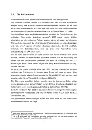 112
7.1. Die Polizeireform
Die Polizeireform wurde, wie so viele andere Bereiche, stark ethnopolitisiert.
Die nationalen Parteien konnten sich zunächst Ende 2005 auf eine Polizeireform
einigen. Anfang 2006 wurde auch über die Verfassungsreform debattiert, wo am Ende
ein Konsens erreicht werden, jedoch im April 2006, diese im bosnischen Parlament bei
der Abstimmung nicht verabschiedet werden konnte (vgl. Bieber/Aybet 2013:149).
Nur einen Monat später wurden Zugeständnisse bezüglich der Polizeireform von den
politischen Eliten wieder rückgängig gemacht90
. 2006 wurden wieder Wahlen
abgehalten und die politischen Parteien setzten, stärker als zuvor, auf ethnische
Themen, bei welchen sich die ethnonationalen Parteien als die jeweiligen Beschützer
und Hüter „ihres“ eigenen ethnischen Interesses präsentierten. Die EU bekräftigte
mehrmals ihre Entschlossenheit, dass es ohne eine Polizeireform keine
Unterzeichnung des SAA geben würde.
Die RS wollte aber weiterhin die volle Kontrolle der Polizei innerhalb ihrer Entität
erhalten, während die bosniakischen politischen Parteien auf die Abschaffung der
Polizei auf den Entitätsebenen plädierten und somit im Einklang mit den EU-
Forderungen waren. Beide Seiten zeigten nur wenig Kompromissbereitschaft (vgl.
Gromes 2009:441).
Es folgte die größte politische Krise seit 1995, aufgrund mangelnden Konsens
bezüglich der Polizeireform. Es kamen sogar Ängste auf, dass ein neuer Krieg
ausbrechen könnte, falls die Friedensmission der EU, die EUFOR, sich aus dem Land
abziehen sollte (Dzihic/Wieser 2013:40; Gromes 2009:441).
Die Krise wurde schließlich dadurch beendet, dass die bosnischen Serben einige
wenige Zugeständnisse gemacht haben und die EU ihre Erwartungen bezüglich der
Polizeireform enorm heruntergeschraubt hatte (vgl. Dzihic Wieser 2013:40).
Daraufhin wurden im April 2008 im bosnischen Parlament, einige Gesetze bezüglich
der Polizeireform verabschiedet und ein paar Monate später, im Juni 2008, das SAA
unterzeichnet (ebd.).
Die gegenseitigen Beschuldigungen hörten aber damit nicht auf und hatten einen
institutionellen Stillstand zur Folge91
.
90
Dodik lehnte alle Kompromisse, die bezüglich der Polizeireform gemacht wurden, ab und initiierte neue
Verhandlungen (Dzihic/Wieser 2013:39).
91
Die SDA bezeichnete die Polizeireform als einen serbischen Sieg, da die neuen Gesetze, die
Kontinuität der RS-Polizei nicht ausschließen (Gromes 2009:441).
 