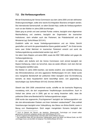 113
7.2. Die Verfassungsreform
Mit der Entscheidung der Venice Commission aus dem Jahre 2005 und den definierten
Änderungsvorschlägen, sollte eine rasche EU-Integration Bosniens ermöglich werden.
Die internationale Gemeinschaft, vor allem Donald Hays, wollte die Verfassungsreform
noch vor den Wahlen im Jahre 2006 durchbringen.
Dabei ging es primär und zwei zentrale Punkte: erstens, bezüglich einer allgemeinen
Machtaufteilung und zweitens, bezüglich der Organisation der bosnischen
Institutionen, darin erhalten auch das Parlament, die Präsidentschaft und der
Ministerrat (vgl. Dzihic/Wieser 2013:41).
Zusätzlich sollte ein neues Verteidigungsministerium und ein Hohes Gericht
geschaffen und somit die gesamtstaatliche Ebene gestärkt werden92
. Am Ende konnte
keine zwei Drittel Mehrheit im bosnischen Parlament erreicht und somit die
Verfassungsänderung verabschiedet werden (vgl. ebd.)93
.
Vor allem Haris Silajdzic und seine SBiH, sowie die HDZ 1990 stellten sich gegen die
Verfassungsänderung.
Im selben Jahr äußerte sich die Venice Commission noch einmal bezüglich der
Dayton-Verfassung, indem sie hervorhob, dass sie weder effizient, noch dem Ziel der
EU-Integration behilflich wäre.
Die Wahlen im Jahre 2006 brachten, wie bereits erwähnt, eine verstärkte Betonung
des Ethnonationalismus und eine aggressive Wahlkampagne mit sich. Dabei wurde
eine mangelnde Bereitschaft der politischen Eliten bezüglich einer EU-Annäherung
bemerkt, da diese hauptsächlich damit beschäftigt waren, sich gegenseitig zu
beschuldigen (vgl. Dzihic/Wieser 2013:42; Gromes 2009:439).
Obwohl das SAA 2008 unterzeichnet wurde, schaffte es die bosnische Regierung
monatelang nicht, die dort vorgesehenen Verpflichtungen durchzuführen. Auch im
Verlauf des Jahres und in 2009, gab es nur wenig Anzeichen dafür, dass die
politischen Eliten eine Bereitschaft für Verfassungsreformen zeigen.
2008 wurde das sogenannte „Prud-Agreement“ bezüglich der Verfassungsreform von
den drei ethnonationalen Parteien und ihren Vertretern verabschiedet94
. Dies enthielt
Vereinbarungen bezüglich einer Volkszählung, des Status von Brcko-Distrikt, sowie in
Bezug zum Staatseigentum. Doch wegen mangelndem Konsens bezüglich der
92
Auch im Bereich der Steuern, der Agrikultur, Wissenschaft, Technologie und Umwelt sollten
gemeinsame Strukturen aufgebaut werden (vgl. Dzihic/Wieser 2013:41).
93
26 der insgesamt 46 Abgeordneten stimmten dafür (Dzihic/Wieser 2013:41).
94
Die politischen Eliten der drei ethnischen Volksgruppen waren die SNSD und Milorad Dodik, die HDZ
und Dragan Covic und die SDA mit Sulejman Tihic (Dzihic/Wieser 2013:42).
 