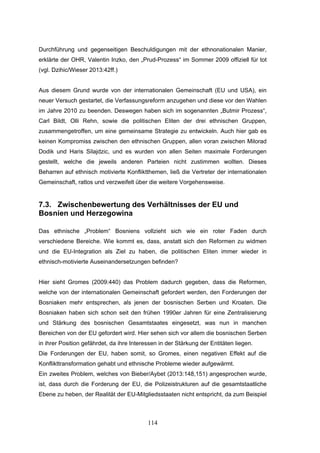 114
Durchführung und gegenseitigen Beschuldigungen mit der ethnonationalen Manier,
erklärte der OHR, Valentin Inzko, den „Prud-Prozess“ im Sommer 2009 offiziell für tot
(vgl. Dzihic/Wieser 2013:42ff.)
Aus diesem Grund wurde von der internationalen Gemeinschaft (EU und USA), ein
neuer Versuch gestartet, die Verfassungsreform anzugehen und diese vor den Wahlen
im Jahre 2010 zu beenden. Deswegen haben sich im sogenannten „Butmir Prozess“,
Carl Bildt, Olli Rehn, sowie die politischen Eliten der drei ethnischen Gruppen,
zusammengetroffen, um eine gemeinsame Strategie zu entwickeln. Auch hier gab es
keinen Kompromiss zwischen den ethnischen Gruppen, allen voran zwischen Milorad
Dodik und Haris Silajdzic, und es wurden von allen Seiten maximale Forderungen
gestellt, welche die jeweils anderen Parteien nicht zustimmen wollten. Dieses
Beharren auf ethnisch motivierte Konfliktthemen, ließ die Vertreter der internationalen
Gemeinschaft, ratlos und verzweifelt über die weitere Vorgehensweise.
7.3. Zwischenbewertung des Verhältnisses der EU und
Bosnien und Herzegowina
Das ethnische „Problem“ Bosniens vollzieht sich wie ein roter Faden durch
verschiedene Bereiche. Wie kommt es, dass, anstatt sich den Reformen zu widmen
und die EU-Integration als Ziel zu haben, die politischen Eliten immer wieder in
ethnisch-motivierte Auseinandersetzungen befinden?
Hier sieht Gromes (2009:440) das Problem dadurch gegeben, dass die Reformen,
welche von der internationalen Gemeinschaft gefordert werden, den Forderungen der
Bosniaken mehr entsprechen, als jenen der bosnischen Serben und Kroaten. Die
Bosniaken haben sich schon seit den frühen 1990er Jahren für eine Zentralisierung
und Stärkung des bosnischen Gesamtstaates eingesetzt, was nun in manchen
Bereichen von der EU gefordert wird. Hier sehen sich vor allem die bosnischen Serben
in ihrer Position gefährdet, da ihre Interessen in der Stärkung der Entitäten liegen.
Die Forderungen der EU, haben somit, so Gromes, einen negativen Effekt auf die
Konflikttransformation gehabt und ethnische Probleme wieder aufgewärmt.
Ein zweites Problem, welches von Bieber/Aybet (2013:148,151) angesprochen wurde,
ist, dass durch die Forderung der EU, die Polizeistrukturen auf die gesamtstaatliche
Ebene zu heben, der Realität der EU-Mitgliedsstaaten nicht entspricht, da zum Beispiel
 