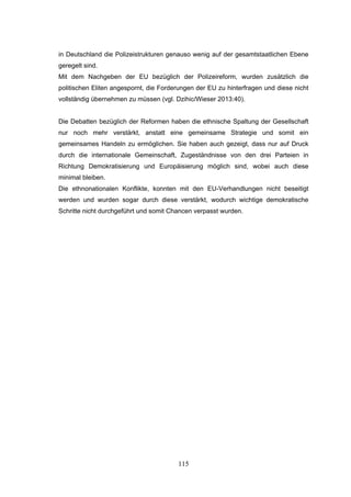 115
in Deutschland die Polizeistrukturen genauso wenig auf der gesamtstaatlichen Ebene
geregelt sind.
Mit dem Nachgeben der EU bezüglich der Polizeireform, wurden zusätzlich die
politischen Eliten angespornt, die Forderungen der EU zu hinterfragen und diese nicht
vollständig übernehmen zu müssen (vgl. Dzihic/Wieser 2013:40).
Die Debatten bezüglich der Reformen haben die ethnische Spaltung der Gesellschaft
nur noch mehr verstärkt, anstatt eine gemeinsame Strategie und somit ein
gemeinsames Handeln zu ermöglichen. Sie haben auch gezeigt, dass nur auf Druck
durch die internationale Gemeinschaft, Zugeständnisse von den drei Parteien in
Richtung Demokratisierung und Europäisierung möglich sind, wobei auch diese
minimal bleiben.
Die ethnonationalen Konflikte, konnten mit den EU-Verhandlungen nicht beseitigt
werden und wurden sogar durch diese verstärkt, wodurch wichtige demokratische
Schritte nicht durchgeführt und somit Chancen verpasst wurden.
 