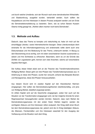 8
und durch welche Umstände, sich der Wunsch nach einer demokratischen Wirtschafts-
und Staatsordnung, ausgelöst wurden, behandelt werden. Auch sollten die
Hauptakteure und ihre Interessen in diesem Prozess analysiert werden und am Ende
die Demokratiekonsolidierung zu bewerten. Denn, wie es schon Barack Hussein
Obama richtig gesagt hat, „Wahlen allein machen noch keine Demokratie“.
1.3. Methode und Aufbau
Dadurch, dass das Thema so komplex und vielschichtig ist, habe ich mich auf die
einschlägige Literatur, sowie Internetrecherche bezogen. Diese Literaturanalyse dient
einerseits für die Informationsgewinnung und andererseits sollte damit auch eine
Diskursanalyse und ihre Bedeutung für das Thema, untersucht werden. In Bezug zu
dem Bosnienkrieg ist es wichtig, sich mit vielen verschiedenen Autoren auseinander zu
setzen und ihre Sichtweise zu erforschen. Besonders, wenn es um die Gründe des
Zerfalls von Jugoslawien geht, trennen sich viele Ansichten, welche auf verschiedene
Aspekte Wert legen.
Der Aufbau dieser Arbeit stützt sich an die Theorien des Transformationsforschers
Wolfgang Merkel. Dieser geht von drei Phasen des Transformationsprozesses aus. In
Anlehnung an diese drei Phasen, wurde hier versucht, anhand des Beispiels Bosnien
und Herzegowinas, diese drei Phasen herauszuarbeiten.
Aus diesem Grund wird im zweiten Kapitel auf den theoretischen Rahmen
eingegangen. Hier sollten die Demokratisierungstheorien überblicksmäßig, und jene
von Wolfgang Merkel, detailliert angezeigt werden.
Im dritten Kapitel wird auf die Geschichte eingegangen, wobei hier auch auf die
Situation vor der Transformation eingegangen wird, da hier mögliche Gründe für einen
Regimewechsel herausgefunden werden könnten. Dadurch, dass nach Merkel die
Demokratisierungsprozess mit den ersten freien Wahlen beginnt, werden die
wichtigsten Akteure und ihre Interessen näher analysiert. Der Krieg stellt einen Bruch
bei dem Demokratisierungsprozess dar, jedoch sind die im Krieg beteiligten Akteure,
die Allianzen, Feindschaften und ihre Interessen essentiell für den Ausgang der
Verfassung und die Situation nach dem Krieg.
 