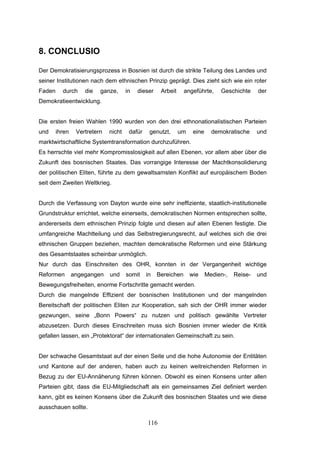116
8. CONCLUSIO
Der Demokratisierungsprozess in Bosnien ist durch die strikte Teilung des Landes und
seiner Institutionen nach dem ethnischen Prinzip geprägt. Dies zieht sich wie ein roter
Faden durch die ganze, in dieser Arbeit angeführte, Geschichte der
Demokratieentwicklung.
Die ersten freien Wahlen 1990 wurden von den drei ethnonationalistischen Parteien
und ihren Vertretern nicht dafür genutzt, um eine demokratische und
marktwirtschaftliche Systemtransformation durchzuführen.
Es herrschte viel mehr Kompromisslosigkeit auf allen Ebenen, vor allem aber über die
Zukunft des bosnischen Staates. Das vorrangige Interesse der Machtkonsolidierung
der politischen Eliten, führte zu dem gewaltsamsten Konflikt auf europäischem Boden
seit dem Zweiten Weltkrieg.
Durch die Verfassung von Dayton wurde eine sehr ineffiziente, staatlich-institutionelle
Grundstruktur errichtet, welche einerseits, demokratischen Normen entsprechen sollte,
andererseits dem ethnischen Prinzip folgte und diesen auf allen Ebenen festigte. Die
umfangreiche Machtteilung und das Selbstregierungsrecht, auf welches sich die drei
ethnischen Gruppen beziehen, machten demokratische Reformen und eine Stärkung
des Gesamtstaates scheinbar unmöglich.
Nur durch das Einschreiten des OHR, konnten in der Vergangenheit wichtige
Reformen angegangen und somit in Bereichen wie Medien-, Reise- und
Bewegungsfreiheiten, enorme Fortschritte gemacht werden.
Durch die mangelnde Effizient der bosnischen Institutionen und der mangelnden
Bereitschaft der politischen Eliten zur Kooperation, sah sich der OHR immer wieder
gezwungen, seine „Bonn Powers“ zu nutzen und politisch gewählte Vertreter
abzusetzen. Durch dieses Einschreiten muss sich Bosnien immer wieder die Kritik
gefallen lassen, ein „Protektorat“ der internationalen Gemeinschaft zu sein.
Der schwache Gesamtstaat auf der einen Seite und die hohe Autonomie der Entitäten
und Kantone auf der anderen, haben auch zu keinen weitreichenden Reformen in
Bezug zu der EU-Annäherung führen können. Obwohl es einen Konsens unter allen
Parteien gibt, dass die EU-Mitgliedschaft als ein gemeinsames Ziel definiert werden
kann, gibt es keinen Konsens über die Zukunft des bosnischen Staates und wie diese
ausschauen sollte.
 