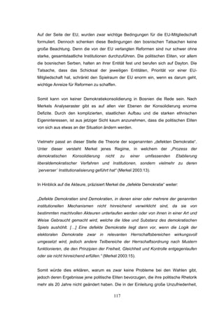 117
Auf der Seite der EU, wurden zwar wichtige Bedingungen für die EU-Mitgliedschaft
formuliert. Dennoch schenken diese Bedingungen den bosnischen Tatsachen keine
große Beachtung. Denn die von der EU verlangten Reformen sind nur schwer ohne
starke, gesamtstaatliche Institutionen durchzuführen. Die politischen Eliten, vor allem
die bosnischen Serben, halten an ihrer Entität fest und berufen sich auf Dayton. Die
Tatsache, dass das Schicksal der jeweiligen Entitäten, Priorität vor einer EU-
Mitgliedschaft hat, schränkt den Spielraum der EU enorm ein, wenn es darum geht,
wichtige Anreize für Reformen zu schaffen.
Somit kann von keiner Demokratiekonsolidierung in Bosnien die Rede sein. Nach
Merkels Analyseraster gibt es auf allen vier Ebenen der Konsolidierung enorme
Defizite. Durch den komplizierten, staatlichen Aufbau und die starken ethnischen
Eigeninteressen, ist aus jetziger Sicht kaum anzunehmen, dass die politischen Eliten
von sich aus etwas an der Situation ändern werden.
Vielmehr passt an dieser Stelle die Theorie der sogenannten „defekten Demokratie“.
Unter dieser versteht Merkel jenes Regime, in welchem der „Prozess der
demokratischen Konsolidierung nicht zu einer umfassenden Etablierung
liberaldemokratischer Verfahren und Institutionen, sondern vielmehr zu deren
´perverser´ Institutionalisierung geführt hat“ (Merkel 2003:13).
In Hinblick auf die Akteure, präzisiert Merkel die „defekte Demokratie“ weiter:
„Defekte Demokratien sind Demokratien, in denen einer oder mehrere der genannten
institutionellen Mechanismen nicht hinreichend verwirklicht sind, da sie von
bestimmten machtvollen Akteuren unterlaufen werden oder von ihnen in einer Art und
Weise Gebraucht gemacht wird, welche die Idee und Substanz des demokratischen
Spiels aushöhlt. […] Eine defekte Demokratie liegt dann vor, wenn die Logik der
elektoralen Demokratie zwar in relevanten Herrschaftsbereichen wirkungsvoll
umgesetzt wird, jedoch andere Teilbereiche der Herrschaftsordnung nach Mustern
funktionieren, die den Prinzipien der Freiheit, Gleichheit und Kontrolle entgegenlaufen
oder sie nicht hinreichend erfüllen.“ (Merkel 2003:15).
Somit würde dies erklären, warum es zwar keine Probleme bei den Wahlen gibt,
jedoch deren Ergebnisse jene politische Eliten bevorzugen, die ihre politische Rhetorik
mehr als 20 Jahre nicht geändert haben. Die in der Einleitung große Unzufriedenheit,
 