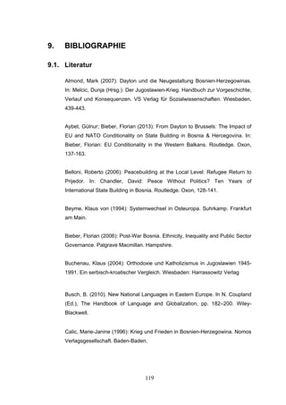 119
9. BIBLIOGRAPHIE
9.1. Literatur
Almond, Mark (2007): Dayton und die Neugestaltung Bosnien-Herzegowinas.
In: Melcic, Dunja (Hrsg.): Der Jugoslawien-Krieg. Handbuch zur Vorgeschichte,
Verlauf und Konsequenzen. VS Verlag für Sozialwissenschaften. Wiesbaden,
439-443.
Aybet, Gülnur; Bieber, Florian (2013): From Dayton to Brussels: The Impact of
EU and NATO Conditionality on State Building in Bosnia & Hercegovina. In:
Bieber, Florian: EU Conditionality in the Western Balkans. Routledge. Oxon,
137-163.
Belloni, Roberto (2006): Peacebuilding at the Local Level: Refugee Return to
Prijedor. In: Chandler, David: Peace Without Politics? Ten Years of
International State Building in Bosnia. Routledge. Oxon, 128-141.
Beyme, Klaus von (1994): Systemwechsel in Osteuropa. Suhrkamp. Frankfurt
am Main.
Bieber, Florian (2006): Post-War Bosnia. Ethnicity, Inequality and Public Sector
Governance. Palgrave Macmillan. Hampshire.
Buchenau, Klaus (2004): Orthodoxie und Katholizismus in Jugoslawien 1945-
1991. Ein serbisch-kroatischer Vergleich. Wiesbaden: Harrassowitz Verlag
Busch, B. (2010). New National Languages in Eastern Europe. In N. Coupland
(Ed.), The Handbook of Language and Globalization, pp. 182–200. Wiley-
Blackwell.
Calic, Marie-Janine (1996): Krieg und Frieden in Bosnien-Herzegowina. Nomos
Verlagsgesellschaft. Baden-Baden.
 