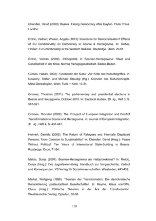 120
Chandler, David (2000): Bosnia. Faking Democracy After Dayton. Pluto Press.
London.
Dzihic, Vedran; Wieser, Angela (2013): Incentives for Democratisation? Effects
of EU Conditionality on Democracy in Bosnia & Hercegovina. In: Bieber,
Florian: EU Conditionality in the Western Balkans. Routledge. Oxon, 29-51.
Dzihic, Vedran (2009): Ethnopolitik in Bosnien-Herzegowina: Staat und
Gesellschaft in der Krise. Nomos Verlagsgesellschaft. Baden-Baden.
Gürses, Hakan (2003): Funktionen der Kultur. Zur Kritik des Kulturbegriffes. In:
Nowotny, Stefan und Michael Staudigl (Hg.). Grenzen des Kulturkonzepts.
Meta-Genealogien, Wien: Turia + Kant, 13-34.
Gromes, Thorsten (2011): The parliamentary and presidential elections in
Bosnia and Herzegovina, October 2010. In: Electoral studies, 30. Jg., Heft 3, S.
587-591.
Gromes, Thorsten (2009): The Prospect of European Integration and Conflict
Transformation in Bosnia and Herzegovina. In: Journal of European Integration,
31. Jg., Heft 4, S. 431-447.
Heimerl, Daniela (2006): The Return of Refugees and Internally Displaced
Persons: From Coercion to Sustainability? In: Chandler, David (Hrsg.): Peace
Without Politics? Ten Years of International State-Building in Bosnia.
Routledge. Oxon, 71-84.
Melcic, Dunja (2007): Bosnien-Herzegowina als Halbprotektorat? In: Melcic,
Dunja (Hrsg.): Der Jugoslawien-Krieg. Handbuch zur Vorgeschichte, Verlauf
und Konsequenzen. VS Verlag für Sozialwissenschaften. Wiesbaden, 443-452.
Merkel, Wolfgang (1996): Theorien der Transformation: Die demokratische
Konsolidierung postautoritärer Gesellschaften. In: Beyme, Klaus von/Offe,
Claus (Hrsg.): Politische Theorien in der Ära der Transformation.
Westdeutscher Verlag. Opladen, 30-58.
 