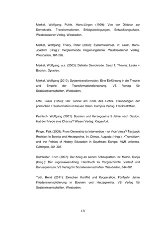 121
Merkel, Wolfgang; Puhle, Hans-Jürgen (1999): Von der Diktatur zur
Demokratie. Transformationen, Erfolgsbedingungen, Entwicklungspfade.
Westdeutscher Verlag. Wiesbaden.
Merkel, Wolfgang; Thiery, Peter (2002): Systemwechsel. In: Lauth, Hans-
Joachim (Hrsg.): Vergleichende Regierungslehre. Westdeutscher Verlag.
Wiesbaden, 181-209.
Merkel, Wolfgang; u.a. (2003): Defekte Demokratie. Band 1: Theorie. Leske +
Budrich. Opladen.
Merkel, Wolfgang (2010): Systemtransformation. Eine Einführung in die Theorie
und Empirie der Transformationsforschung. VS Verlag für
Sozialwissenschaften. Wiesbaden.
Offe, Claus (1994): Der Tunnel am Ende des Lichts. Erkundungen der
politischen Transformation im Neuen Osten. Campus Verlag. Frankfurt/Main.
Petritsch, Wolfgang (2001): Bosnien und Herzegowina 5 Jahre nach Dayton.
Hat der Friede eine Chance? Wieser Verlag. Klagenfurt.
Pingel, Falk (2009): From Ownership to Intervention – or Vice Versa? Textbook
Revision in Bosnia and Herzegovina. In: Dimou, Augusta (Hrsg.): >Transition<
and the Politics of History Education in Southeast Europe. V&R unipress.
Göttingen, 251-305.
Rathfelder, Erich (2007): Der Krieg an seinen Schauplätzen. In: Melcic, Dunja
(Hrsg.): Der Jugoslawien-Krieg. Handbuch zu Vorgeschichte, Verlauf und
Konsequenzen. VS Verlag für Sozialwissenschaften. Wiesbaden, 344-361.
Toth, René (2011): Zwischen Konflikt und Kooperation. Fünfzehn Jahre
Friedenskonsolidierung in Bosnien und Herzegowina. VS Verlag für
Sozialwissenschaften. Wiesbaden.
 