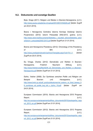 123
9.2. Dokumente und sonstige Quellen
Bojic, Drago (2011): Religion und Medien in Bosnien-Herzegowina. [o.V.].
http://www.paulus-akademie.ch/upload/20120614162226.pdf [letzter Zugriff
am 25.01.2014].
Bosna i Hercegovina Centralna Izborna Komisija Sredisnje Izborno
Povjerenstvo (2012): Izborni Pokazatelji 2002-2012. godina. [o.V.].
http://www.izbori.ba/Documents/Statistika_i_rezultati_izbora/Statistika_izbor
a/Izborni_pokazatelji2002-2012.pdf [letzter Zugriff am 21.01.2014].
Bosnia and Herzegovina Presidency (2012): Chronology of the Presidency
of BiH. [o.V.].
http://www.predsjednistvobih.ba/hron/Template.aspx?cid=74,1,1 [letzter
Zugriff am 20.01.2014].
Du Vinage, Charles (2012): Demokratie und Wahlen in Bosnien-
Herzegowina. Friedrich Naumann Stiftung [o.V.].
http://www.freiheit.org/files/62/N_22_Demokratie_und_Wahlen_in_Bosnien-
Herzegovina.pdf [letzter Zugriff am 21.01.2013].
Dzihic, Vedran (2008): Zur Symbiose zwischen Politik und Religion am
Beispiel Bosnien und Herzegowina. [o.V.].
http://www.bmlv.gv.at/pdf_pool/publikationen/rel_exterm_vs_fried_beweg_0
6_symbiose_rel_politik_bsp_bih_v_dzihic_19.pdf [letzter Zugriff am
24.01.2014].
European Commission (2010): Bosnia and Herzegovina 2010 Progress
Report. [o.V.].
http://ec.europa.eu/enlargement/pdf/key_documents/2010/package/ba_rapp
ort_2010_en.pdf [letzter Zugriff am 21.01.2014].
European Commission (2012): Bosnia and Herzegovina 2012 Progress
Report. [o.V.].
http://ec.europa.eu/enlargement/pdf/key_documents/2012/package/ba_rapp
ort_2012_en.pdf [letzter Zugriff am 21.01.2014].
 