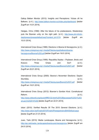 124
Gallup Balkan Monitor (2012): Insights and Perceptions: Voices oft he
Balkans. [o.V.]. http://www.balkan-monitor.eu/index.php/dashboard [letzter
Zugriff am 15.01.2014].
Hedges, Chris (1998): After the failure of his predecessors, Westendorp
puts the Bosnian unity on the right path. [o.V.]. http://www.ohr.int/ohr-
dept/presso/pressa/default.asp?content_id=3174 [letzter Zugriff am
10.01.2014].
International Crisis Group (1996): Elections in Bosnia & Herzegovina. [o.V.].
http://www.crisisgroup.org/~/media/Files/europe/balkans/bosnia-
herzegovina/Bosnia%202.pdf [letzter Zugriff am 19.01.2014].
International Crisis Group (1999): Republika Srpska – Poplasen, Brcko and
Kosovo: Three Crises and Out? [o.V.].
http://www.crisisgroup.org/~/media/Files/europe/Bosnia%2027.pdf [letzter
Zugriff am 20.01.2014].
International Crisis Group (2000): Bosnia´s November Elections: Dayton
Stumbles. [o.V.].
http://www.crisisgroup.org/~/media/Files/europe/Bosnia%2037.pdf [letzter
Zugriff am 19.01.2014].
International Crisis Group (2012): Bosnian´s Gordian Knot: Constitutional
Reform. [o.V.].
http://www.refworld.org/docid/4ffff0132.html%20%5Baccessed%2021%20J
anuary%202014%5D [letzter Zugriff am 22.01.2014].
Izbori (2010): Verified Results Of The 2010 General Elections. [o.V.].
http://www.izbori.ba/Finalni2010/Finalni/PredsjednistvoBiH/Default.aspx
[letzter Zugriff am 21.01.2014].
Jusic, Tarik (2010): Media Landscapes. Bosnia and Herzegovina. [o.V.].
http://ejc.net/media_landscapes/bosnia-and-herzegovina [letzter Zugriff am
24.01.2014].
 