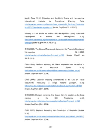 125
Magill, Clare (2010): Education and fragility in Bosnia and Herzegovina.
International Institute for Educational Planning. Paris.
http://www.iiep.unesco.org/fileadmin/user_upload/Info_Services_Publication
s/pdf/2010/Bosnia-Herzegovina.pdf [letzter Zugriff am 30.12.2013].
Ministry of Civil Affairs of Bosnia and Herzegovina (2004): Education
Development in Bosnia and Herzegovina: [o.V.].
http://www.ibe.unesco.org/International/ICE47/English/Natreps/reports/bosn
iaher.pdf [letzter Zugriff am 30.12.2013].
OHR (1995): The General Framework Agreement for Peace in Bosnia and
Herzegovina. 14.12.1995.
http://www.ohr.int/dpa/default.asp?content_id=379 [letzter Zugriff am
30.12.2013].
OHR (1999): Decision removing Mr. Nikola Poplasen from the Office of
President of Republika Srpska. [o.V.].
http://www.ohr.int/decisions/removalssdec/default.asp?content_id=267
[letzter Zugriff am 15.01.2014].
OHR (2000): Decision imposing amendments to the Law on Travel
Documents introducing a single national passport. [o.V.].
http://www.ohr.int/decisions/statemattersdec/default.asp?content_id=361
[letzter Zugriff am 20.01.2014].
OHR (2001): Decision removing Ante Jelavic from his position as the Croat
member of the BiH Presidency. [o.V.].
http://www.ohr.int/decisions/removalssdec/default.asp?content_id=328
[letzter Zugriff am 10.01.2014].
OHR (2003): Decision Amending the Constitution of Republika Srpska.
[o.V.].
http://www.ohr.int/decisions/statemattersdec/default.asp?content_id=29617
[letzter Zugriff am 10.01.2014].
 