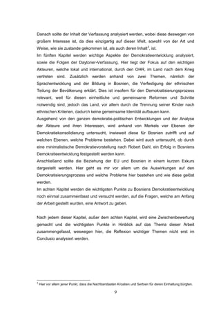 9
Danach sollte der Inhalt der Verfassung analysiert werden, wobei diese deswegen von
großem Interesse ist, da dies einzigartig auf dieser Welt, sowohl von der Art und
Weise, wie sie zustande gekommen ist, als auch deren Inhalt3
, ist.
Im fünften Kapitel werden wichtige Aspekte der Demokratieentwicklung analysiert,
sowie die Folgen der Daytoner-Verfassung. Hier liegt der Fokus auf den wichtigen
Akteuren, welche lokal und international, durch den OHR, im Land nach dem Krieg
vertreten sind. Zusätzlich werden anhand von zwei Themen, nämlich der
Sprachentwicklung und der Bildung in Bosnien, die Verfestigung der ethnischen
Teilung der Bevölkerung erklärt. Dies ist insofern für den Demokratisierungsprozess
relevant, weil für diesen einheitliche und gemeinsame Reformen und Schritte
notwendig sind, jedoch das Land, vor allem durch die Trennung seiner Kinder nach
ethnischen Kriterien, dadurch keine gemeinsame Identität aufbauen kann.
Ausgehend von den ganzen demokratie-politischen Entwicklungen und der Analyse
der Akteure und ihren Interessen, wird anhand von Merkels vier Ebenen der
Demokratiekonsolidierung untersucht, inwieweit diese für Bosnien zutrifft und auf
welchen Ebenen, welche Probleme bestehen. Dabei wird auch untersucht, ob durch
eine minimalistische Demokratievorstellung nach Robert Dahl, ein Erfolg in Bosniens
Demokratieentwicklung festgestellt werden kann.
Anschließend sollte die Beziehung der EU und Bosnien in einem kurzen Exkurs
dargestellt werden. Hier geht es mir vor allem um die Auswirkungen auf den
Demokratisierungsprozess und welche Probleme hier bestehen und wie diese gelöst
werden.
Im achten Kapitel werden die wichtigsten Punkte zu Bosniens Demokratieentwicklung
noch einmal zusammenfasst und versucht werden, auf die Fragen, welche am Anfang
der Arbeit gestellt wurden, eine Antwort zu geben.
Nach jedem dieser Kapitel, außer dem achten Kapitel, wird eine Zwischenbewertung
gemacht und die wichtigsten Punkte in Hinblick auf das Thema dieser Arbeit
zusammengefasst, weswegen hier, die Reflexion wichtiger Themen nicht erst im
Conclusio analysiert werden.
3
Hier vor allem jener Punkt, dass die Nachbarstaaten Kroatien und Serbien für deren Einhaltung bürgten.
 