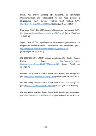 126
Pasch, Paul (2010): Stillstand oder Fortschritt. Die kommenden
Parlamentswahlen sind entscheidend für den Weg Bosnien &
Herzegowinas nach Europa. Friedrich Ebert Stiftung [o.V.].
http://library.fes.de/pdf-files/id/07489.pdf [letzter Zugriff am 24.01.2014].
Prsa, Maria (2002): Die OSZE-Mission in Bosnien und Herzegowina. [o.V.].
http://core-hamburg.de/documents/jahrbuch/02/Prsa.pdf [letzter Zugriff am
15.01.2014].
Segert, Dieter (2006): „Jugoslawischer Selbstverwaltungssozialismus und
sowjetischer Staatssozialismus: Gemeinsames und Besonderes“. [o.V.].
http://homepage.univie.ac.at/dieter.segert/VO_SS06/VO4.pdf
[letzter Zugriff am 24.01.2014].
UNHCR (2013): 2014 UNHCR regional operations profile – South – Eastern
Europe: [o.V.]. http://www.unhcr.org/cgi-
bin/texis/vtx/page?page=49e48d766&submit=GO [letzter Zugriff am
30.12.2013].
UNHCR (2000): UNHCR Global Report 2000. Bosnia and Herzegovina:
[o.V.]. http://www.unhcr.org/3e23eb4e0.html [letzter Zugriff am 30.12.2013].
UNHCR (2001): UNHCR Global Report 2001. Bosnia and Herzegovina:
[o.V.]. http://www.unhcr.org/3dafdcdf0.html [letzter Zugriff am 30.12.2013].
UNHCR (2006): UNHCR Global Report 2005. Bosnia and Herzegovina:
[o.V.]. http://www.unhcr.org/449267580.html [letzter Zugriff am 30.12.2013).
 