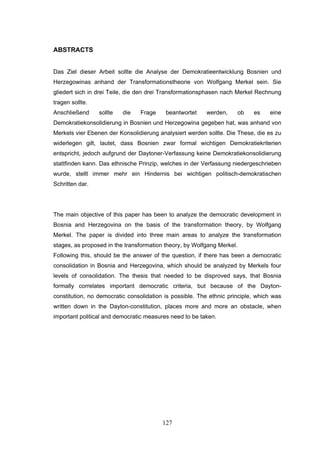 127
ABSTRACTS
Das Ziel dieser Arbeit sollte die Analyse der Demokratieentwicklung Bosnien und
Herzegowinas anhand der Transformationstheorie von Wolfgang Merkel sein. Sie
gliedert sich in drei Teile, die den drei Transformationsphasen nach Merkel Rechnung
tragen sollte.
Anschließend sollte die Frage beantwortet werden, ob es eine
Demokratiekonsolidierung in Bosnien und Herzegowina gegeben hat, was anhand von
Merkels vier Ebenen der Konsolidierung analysiert werden sollte. Die These, die es zu
widerlegen gilt, lautet, dass Bosnien zwar formal wichtigen Demokratiekriterien
entspricht, jedoch aufgrund der Daytoner-Verfassung keine Demokratiekonsolidierung
stattfinden kann. Das ethnische Prinzip, welches in der Verfassung niedergeschrieben
wurde, stellt immer mehr ein Hindernis bei wichtigen politisch-demokratischen
Schritten dar.
The main objective of this paper has been to analyze the democratic development in
Bosnia and Herzegovina on the basis of the transformation theory, by Wolfgang
Merkel. The paper is divided into three main areas to analyze the transformation
stages, as proposed in the transformation theory, by Wolfgang Merkel.
Following this, should be the answer of the question, if there has been a democratic
consolidation in Bosnia and Herzegovina, which should be analyzed by Merkels four
levels of consolidation. The thesis that needed to be disproved says, that Bosnia
formally correlates important democratic criteria, but because of the Dayton-
constitution, no democratic consolidation is possible. The ethnic principle, which was
written down in the Dayton-constitution, places more and more an obstacle, when
important political and democratic measures need to be taken.
 