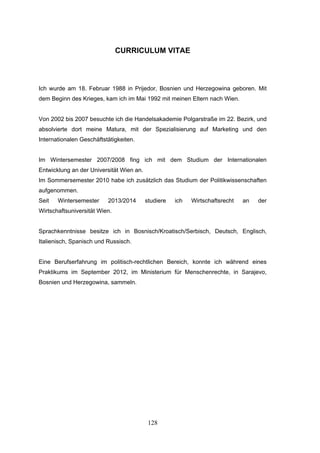 128
CURRICULUM VITAE
Ich wurde am 18. Februar 1988 in Prijedor, Bosnien und Herzegowina geboren. Mit
dem Beginn des Krieges, kam ich im Mai 1992 mit meinen Eltern nach Wien.
Von 2002 bis 2007 besuchte ich die Handelsakademie Polgarstraße im 22. Bezirk, und
absolvierte dort meine Matura, mit der Spezialisierung auf Marketing und den
Internationalen Geschäftstätigkeiten.
Im Wintersemester 2007/2008 fing ich mit dem Studium der Internationalen
Entwicklung an der Universität Wien an.
Im Sommersemester 2010 habe ich zusätzlich das Studium der Politikwissenschaften
aufgenommen.
Seit Wintersemester 2013/2014 studiere ich Wirtschaftsrecht an der
Wirtschaftsuniversität Wien.
Sprachkenntnisse besitze ich in Bosnisch/Kroatisch/Serbisch, Deutsch, Englisch,
Italienisch, Spanisch und Russisch.
Eine Berufserfahrung im politisch-rechtlichen Bereich, konnte ich während eines
Praktikums im September 2012, im Ministerium für Menschenrechte, in Sarajevo,
Bosnien und Herzegowina, sammeln.
 