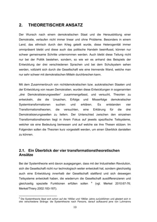 10
2. THEORETISCHER ANSATZ
Der Wunsch nach einem demokratischen Staat und die Herausbildung einer
Demokratie, verlaufen nicht immer linear und ohne Probleme. Besonders in einem
Land, das ethnisch durch den Krieg geteilt wurde, diese Heterogenität immer
omnipräsent bleibt und diese auch das politische Handeln beeinflusst, können nur
schwer gemeinsame Schritte unternommen werden. Auch bleibt diese Teilung nicht
nur bei der Politik bestehen, sondern, so wie wir es anhand des Beispiels der
Entwicklung der drei verschiedenen Sprachen und bei dem Schulsystem sehen
werden, vollzieht sich durch die Gesellschaft wie eine trennende Wand, welche man
nur sehr schwer mit demokratischen Mitteln durchbrechen kann.
Mit dem Zusammenbruch von nichtdemokratischen bzw. autokratischen Staaten und
der Entwicklung von neuen Demokratien, wurden diese Entwicklungen in sogenannten
„drei Demokratisierungswellen“ zusammengefasst, und versucht, Theorien zu
entwickeln, die die Ursachen, Erfolge und Misserfolge demokratischer
Systemtransformationen suchen und erklären. Es entstanden vier
Transformationstheorien, die versuchten, eine Erklärung für die drei
Demokratisierungswellen zu liefern. Der Unterschied zwischen den einzelnen
Transformationstheorien liegt in ihrem Fokus auf jeweils spezifische Teilsysteme,
welcher sie eine Bedeutung bemessen und auf welche sie ihre Thesen stützen. Im
Folgenden sollen die Theorien kurz vorgestellt werden, um einen Überblick darstellen
zu können.
2.1. Ein Überblick der vier transformationstheoretischen
Ansätze
Bei der Systemtheorie wird davon ausgegangen, dass mit der Industriellen Revolution,
sich die Gesellschaft nicht nur technologisch weiter entwickelt hat, sondern gleichzeitig
auch eine Entwicklung innerhalb der Gesellschaft stattfand und sich deswegen
Teilsysteme entwickelt haben, die wiederrum die Gesellschaft ausdifferenzieren und
gleichzeitig spezielle Funktionen erfüllen sollen 4
(vgl. Merkel 2010:67-76;
Merkel/Thiery 2002:183-187).
4
Die Systemtheorie lässt sich schon auf die 1950er und 1960er Jahre zurückführen und gliedert sich in
drei verschiedene Stränge: die Systemtheorie nach Parsons, darauf aufbauend jene von Luhmanns
 