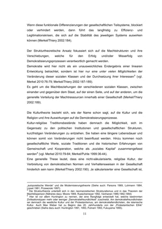 11
Wenn diese funktionale Differenzierungen der gesellschaftlichen Teilsysteme, blockiert
oder verhindert werden, dann führt das langfristig zu Effizienz- und
Legitimationskrisen, die sich auf die Stabilität des jeweiligen Systems auswirken
können (Merkel/Thiery 2002:184).
Der Strukturtheoretische Ansatz fokussiert sich auf die Machtstrukturen und ihre
Verschiebungen, welche für den Erfolg und/oder Misserfolg von
Demokratisierungsprozessen verantwortlich gemacht werden.
Demokratie wird hier nicht als ein unausweichliches Endergebnis einer linearen
Entwicklung betrachtet, sondern ist hier nur eine unter vielen Möglichkeiten der
Veränderung dieser sozialen Klassen und der Durchsetzung ihrer Interessen5
(vgl.
Merkel 2010:76-79; Merkel/Thiery 2002:187-189).
Es geht um die Machtbeziehungen der verschiedenen sozialen Klassen, zwischen
einander und gegenüber dem Staat, auf der einen Seite, und auf der anderen, um die
generelle Verteilung der Machtressourcen innerhalb einer Gesellschaft (Merkel/Thiery
2002:189).
Die Kulturtheorie bezieht sich, wie der Name schon sagt, auf die Kultur und die
Religion und ihre Auswirkungen auf die Demokratisierungsprozesse.
Kultur-religiöse Traditionsbestände haben demnach die Möglichkeit, sich im
Gegensatz zu den politischen Institutionen und gesellschaftlichen Strukturen,
kurzfristigen Veränderungen zu entziehen. Sie haben eine längere Lebensdauer und
können somit von Veränderungen nicht beeinflusst werden. Hinzu kommen noch
gesellschaftliche Werte, soziale Traditionen und die historischen Erfahrungen von
Gemeinschaft und Kooperation, welche als „soziales Kapital“ zusammengefasst
werden6
(vgl. Merkel 2010:79-84; Merkel/Puhle 1999:36-44).
Eine generelle These lautet, dass eine nicht-säkularisierte, religiöse Kultur, der
Verbreitung von demokratischen Normen und Verhaltensweisen in der Gesellschaft
hinderlich sein kann (Merkel/Thiery 2002:190). Je säkularisierter eine Gesellschaft ist,
„autopoietische Wende“ und die Modernisierungstheorie (Siehe auch: Parsons 1969, Luhmann 1984,
Lipset 1981, Przeworski 1997).
5
Die Strukturtheorie unterteilt sich in den neomarxistischen Strukturalismus und in das Theorem der
Machtdispersion (Näheres dazu: Moore 1969, Rueschemeyer 1992, Vanhanen 1989,1992,1994)
6
Hier ist vor allem Huntington zu nennen, der eine Rangfolge entwickelt hat, welche bestimmten
Zivilisationstypen mehr oder weniger „Demokratiefreundlichkeit“ zuschreibt. Am demokratiefreundlichsten
sei demnach die westliche Kultur und der Protestantismus, am demokratiefeindlichsten, die islamische
Kultur. Auch Max Weber hat zu Beginn des 20. Jahrhunderts von der „Protestantischen Ethik“
geschrieben (Siehe dazu auch: Huntington 1991, 1993, Putnam 1993, Fukuyama 1995).
 