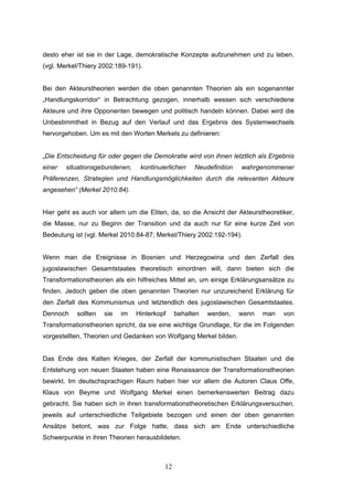 12
desto eher ist sie in der Lage, demokratische Konzepte aufzunehmen und zu leben.
(vgl. Merkel/Thiery 2002:189-191).
Bei den Akteurstheorien werden die oben genannten Theorien als ein sogenannter
„Handlungskorridor“ in Betrachtung gezogen, innerhalb wessen sich verschiedene
Akteure und ihre Opponenten bewegen und politisch handeln können. Dabei wird die
Unbestimmtheit in Bezug auf den Verlauf und das Ergebnis des Systemwechsels
hervorgehoben. Um es mit den Worten Merkels zu definieren:
„Die Entscheidung für oder gegen die Demokratie wird von ihnen letztlich als Ergebnis
einer situationsgebundenen, kontinuierlichen Neudefinition wahrgenommener
Präferenzen, Strategien und Handlungsmöglichkeiten durch die relevanten Akteure
angesehen“ (Merkel 2010:84).
Hier geht es auch vor allem um die Eliten, da, so die Ansicht der Akteurstheoretiker,
die Masse, nur zu Beginn der Transition und da auch nur für eine kurze Zeit von
Bedeutung ist (vgl. Merkel 2010:84-87; Merkel/Thiery 2002:192-194).
Wenn man die Ereignisse in Bosnien und Herzegowina und den Zerfall des
jugoslawischen Gesamtstaates theoretisch einordnen will, dann bieten sich die
Transformationstheorien als ein hilfreiches Mittel an, um einige Erklärungsansätze zu
finden. Jedoch geben die oben genannten Theorien nur unzureichend Erklärung für
den Zerfall des Kommunismus und letztendlich des jugoslawischen Gesamtstaates.
Dennoch sollten sie im Hinterkopf behalten werden, wenn man von
Transformationstheorien spricht, da sie eine wichtige Grundlage, für die im Folgenden
vorgestellten, Theorien und Gedanken von Wolfgang Merkel bilden.
Das Ende des Kalten Krieges, der Zerfall der kommunistischen Staaten und die
Entstehung von neuen Staaten haben eine Renaissance der Transformationstheorien
bewirkt. Im deutschsprachigen Raum haben hier vor allem die Autoren Claus Offe,
Klaus von Beyme und Wolfgang Merkel einen bemerkenswerten Beitrag dazu
gebracht. Sie haben sich in ihren transformationstheoretischen Erklärungsversuchen,
jeweils auf unterschiedliche Teilgebiete bezogen und einen der oben genannten
Ansätze betont, was zur Folge hatte, dass sich am Ende unterschiedliche
Schwerpunkte in ihren Theorien herausbildeten.
 